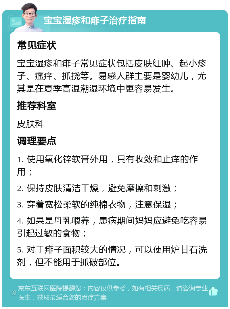 宝宝湿疹和痱子治疗指南 常见症状 宝宝湿疹和痱子常见症状包括皮肤红肿、起小疹子、瘙痒、抓挠等。易感人群主要是婴幼儿，尤其是在夏季高温潮湿环境中更容易发生。 推荐科室 皮肤科 调理要点 1. 使用氧化锌软膏外用，具有收敛和止痒的作用； 2. 保持皮肤清洁干燥，避免摩擦和刺激； 3. 穿着宽松柔软的纯棉衣物，注意保湿； 4. 如果是母乳喂养，患病期间妈妈应避免吃容易引起过敏的食物； 5. 对于痱子面积较大的情况，可以使用炉甘石洗剂，但不能用于抓破部位。