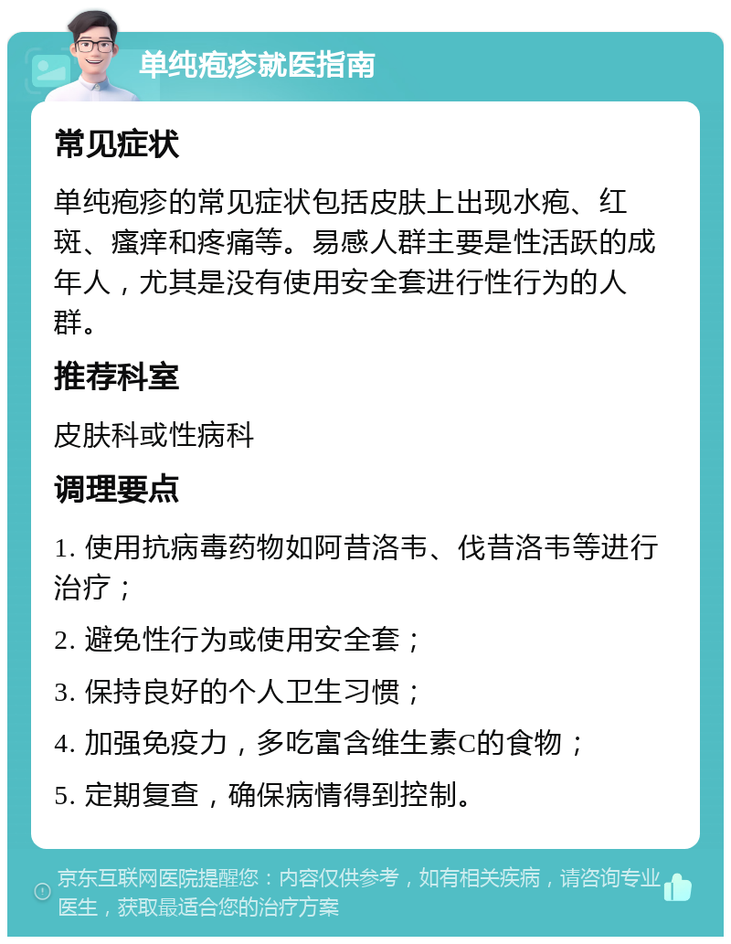 单纯疱疹就医指南 常见症状 单纯疱疹的常见症状包括皮肤上出现水疱、红斑、瘙痒和疼痛等。易感人群主要是性活跃的成年人，尤其是没有使用安全套进行性行为的人群。 推荐科室 皮肤科或性病科 调理要点 1. 使用抗病毒药物如阿昔洛韦、伐昔洛韦等进行治疗； 2. 避免性行为或使用安全套； 3. 保持良好的个人卫生习惯； 4. 加强免疫力，多吃富含维生素C的食物； 5. 定期复查，确保病情得到控制。