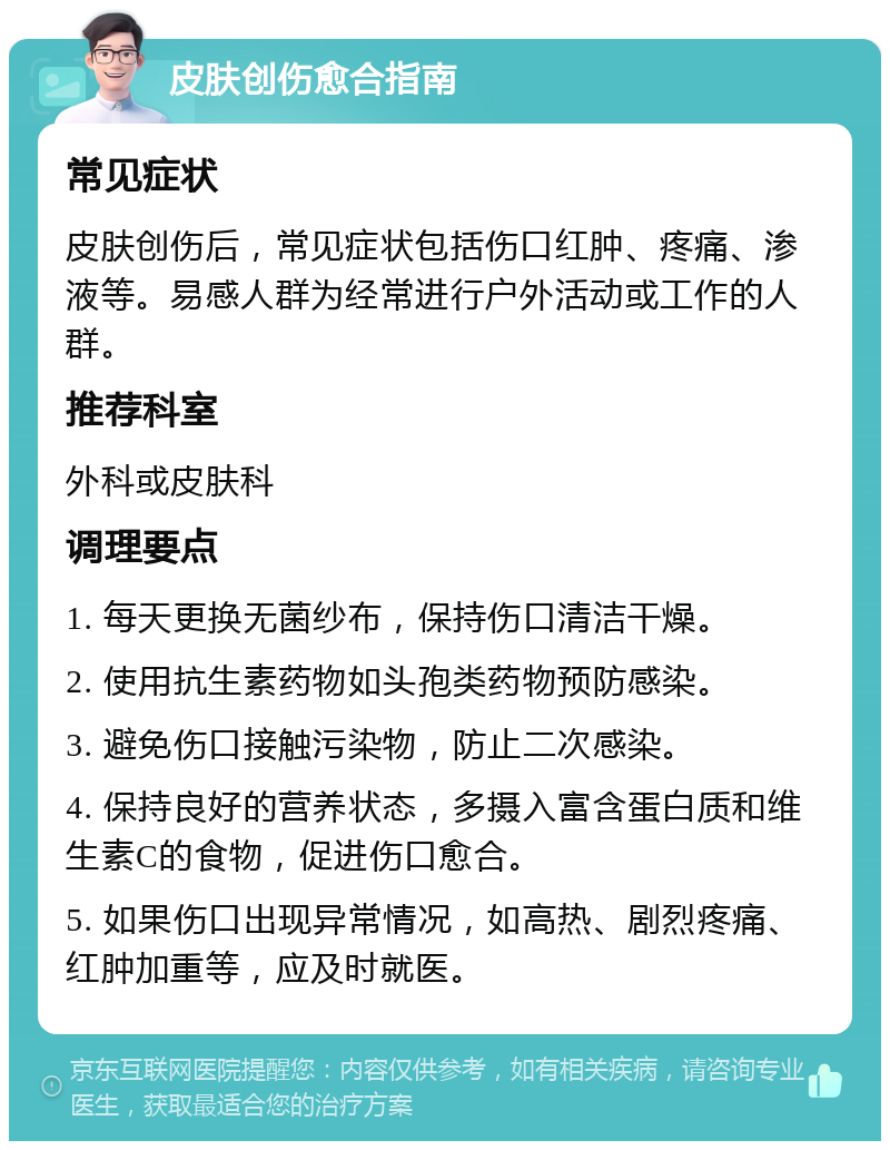 皮肤创伤愈合指南 常见症状 皮肤创伤后，常见症状包括伤口红肿、疼痛、渗液等。易感人群为经常进行户外活动或工作的人群。 推荐科室 外科或皮肤科 调理要点 1. 每天更换无菌纱布，保持伤口清洁干燥。 2. 使用抗生素药物如头孢类药物预防感染。 3. 避免伤口接触污染物，防止二次感染。 4. 保持良好的营养状态，多摄入富含蛋白质和维生素C的食物，促进伤口愈合。 5. 如果伤口出现异常情况，如高热、剧烈疼痛、红肿加重等，应及时就医。