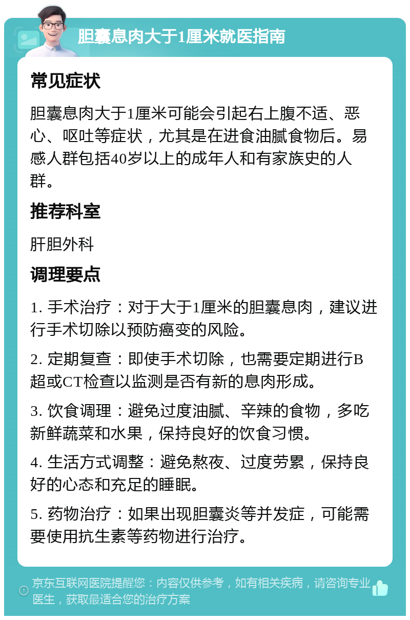 胆囊息肉大于1厘米就医指南 常见症状 胆囊息肉大于1厘米可能会引起右上腹不适、恶心、呕吐等症状，尤其是在进食油腻食物后。易感人群包括40岁以上的成年人和有家族史的人群。 推荐科室 肝胆外科 调理要点 1. 手术治疗：对于大于1厘米的胆囊息肉，建议进行手术切除以预防癌变的风险。 2. 定期复查：即使手术切除，也需要定期进行B超或CT检查以监测是否有新的息肉形成。 3. 饮食调理：避免过度油腻、辛辣的食物，多吃新鲜蔬菜和水果，保持良好的饮食习惯。 4. 生活方式调整：避免熬夜、过度劳累，保持良好的心态和充足的睡眠。 5. 药物治疗：如果出现胆囊炎等并发症，可能需要使用抗生素等药物进行治疗。