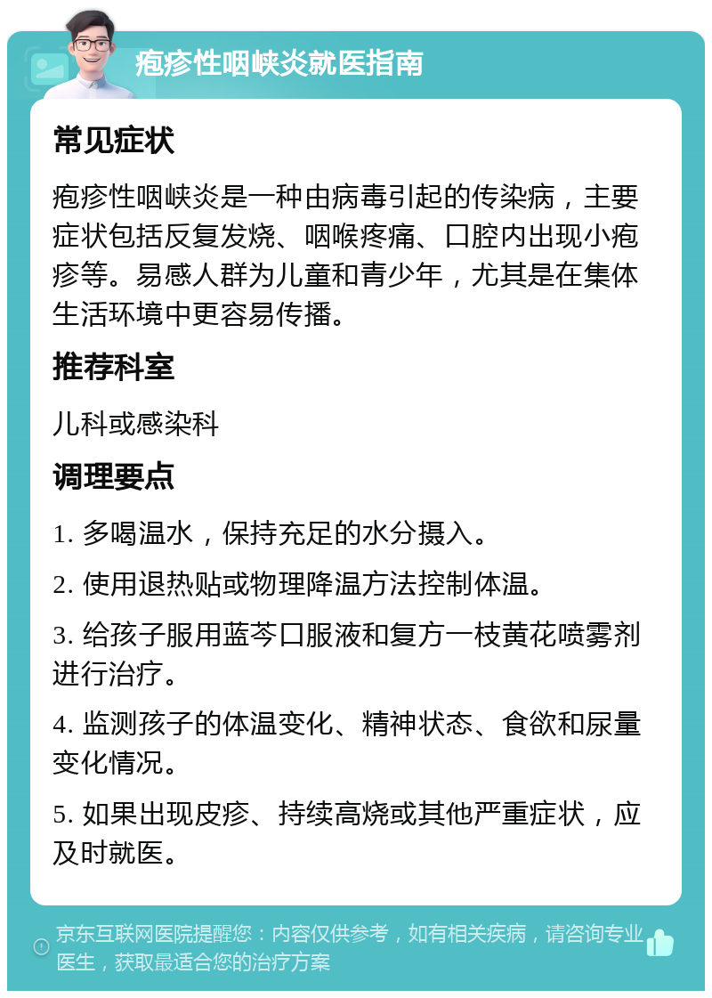 疱疹性咽峡炎就医指南 常见症状 疱疹性咽峡炎是一种由病毒引起的传染病，主要症状包括反复发烧、咽喉疼痛、口腔内出现小疱疹等。易感人群为儿童和青少年，尤其是在集体生活环境中更容易传播。 推荐科室 儿科或感染科 调理要点 1. 多喝温水，保持充足的水分摄入。 2. 使用退热贴或物理降温方法控制体温。 3. 给孩子服用蓝芩口服液和复方一枝黄花喷雾剂进行治疗。 4. 监测孩子的体温变化、精神状态、食欲和尿量变化情况。 5. 如果出现皮疹、持续高烧或其他严重症状，应及时就医。