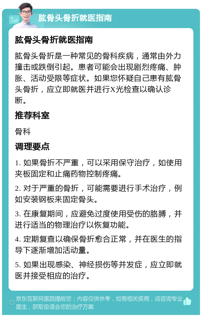 肱骨头骨折就医指南 肱骨头骨折就医指南 肱骨头骨折是一种常见的骨科疾病，通常由外力撞击或跌倒引起。患者可能会出现剧烈疼痛、肿胀、活动受限等症状。如果您怀疑自己患有肱骨头骨折，应立即就医并进行X光检查以确认诊断。 推荐科室 骨科 调理要点 1. 如果骨折不严重，可以采用保守治疗，如使用夹板固定和止痛药物控制疼痛。 2. 对于严重的骨折，可能需要进行手术治疗，例如安装钢板来固定骨头。 3. 在康复期间，应避免过度使用受伤的胳膊，并进行适当的物理治疗以恢复功能。 4. 定期复查以确保骨折愈合正常，并在医生的指导下逐渐增加活动量。 5. 如果出现感染、神经损伤等并发症，应立即就医并接受相应的治疗。