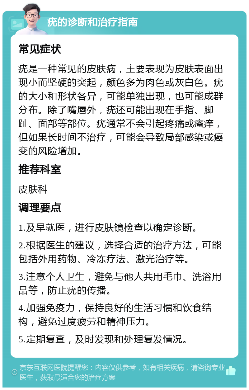 疣的诊断和治疗指南 常见症状 疣是一种常见的皮肤病，主要表现为皮肤表面出现小而坚硬的突起，颜色多为肉色或灰白色。疣的大小和形状各异，可能单独出现，也可能成群分布。除了嘴唇外，疣还可能出现在手指、脚趾、面部等部位。疣通常不会引起疼痛或瘙痒，但如果长时间不治疗，可能会导致局部感染或癌变的风险增加。 推荐科室 皮肤科 调理要点 1.及早就医，进行皮肤镜检查以确定诊断。 2.根据医生的建议，选择合适的治疗方法，可能包括外用药物、冷冻疗法、激光治疗等。 3.注意个人卫生，避免与他人共用毛巾、洗浴用品等，防止疣的传播。 4.加强免疫力，保持良好的生活习惯和饮食结构，避免过度疲劳和精神压力。 5.定期复查，及时发现和处理复发情况。