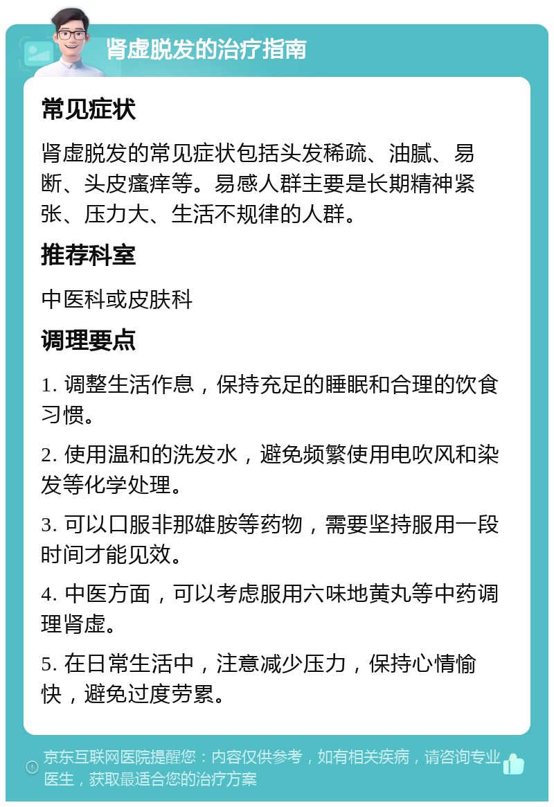 肾虚脱发的治疗指南 常见症状 肾虚脱发的常见症状包括头发稀疏、油腻、易断、头皮瘙痒等。易感人群主要是长期精神紧张、压力大、生活不规律的人群。 推荐科室 中医科或皮肤科 调理要点 1. 调整生活作息，保持充足的睡眠和合理的饮食习惯。 2. 使用温和的洗发水，避免频繁使用电吹风和染发等化学处理。 3. 可以口服非那雄胺等药物，需要坚持服用一段时间才能见效。 4. 中医方面，可以考虑服用六味地黄丸等中药调理肾虚。 5. 在日常生活中，注意减少压力，保持心情愉快，避免过度劳累。