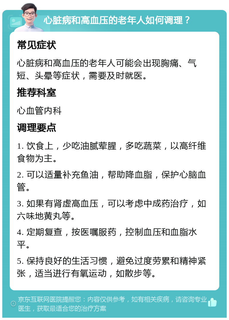 心脏病和高血压的老年人如何调理？ 常见症状 心脏病和高血压的老年人可能会出现胸痛、气短、头晕等症状，需要及时就医。 推荐科室 心血管内科 调理要点 1. 饮食上，少吃油腻荤腥，多吃蔬菜，以高纤维食物为主。 2. 可以适量补充鱼油，帮助降血脂，保护心脑血管。 3. 如果有肾虚高血压，可以考虑中成药治疗，如六味地黄丸等。 4. 定期复查，按医嘱服药，控制血压和血脂水平。 5. 保持良好的生活习惯，避免过度劳累和精神紧张，适当进行有氧运动，如散步等。