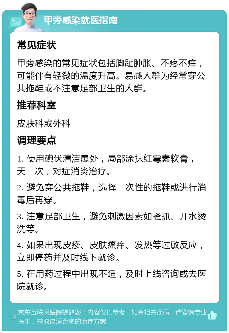 甲旁感染就医指南 常见症状 甲旁感染的常见症状包括脚趾肿胀、不疼不痒，可能伴有轻微的温度升高。易感人群为经常穿公共拖鞋或不注意足部卫生的人群。 推荐科室 皮肤科或外科 调理要点 1. 使用碘伏清洁患处，局部涂抹红霉素软膏，一天三次，对症消炎治疗。 2. 避免穿公共拖鞋，选择一次性的拖鞋或进行消毒后再穿。 3. 注意足部卫生，避免刺激因素如搔抓、开水烫洗等。 4. 如果出现皮疹、皮肤瘙痒、发热等过敏反应，立即停药并及时线下就诊。 5. 在用药过程中出现不适，及时上线咨询或去医院就诊。