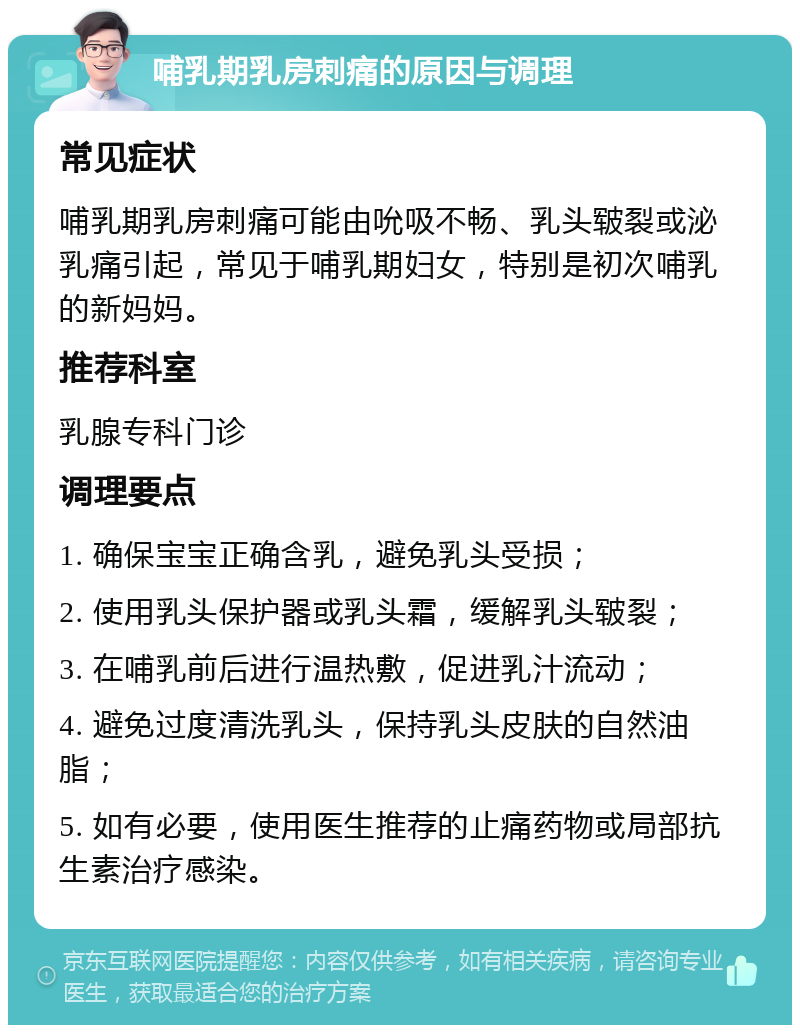 哺乳期乳房刺痛的原因与调理 常见症状 哺乳期乳房刺痛可能由吮吸不畅、乳头皲裂或泌乳痛引起，常见于哺乳期妇女，特别是初次哺乳的新妈妈。 推荐科室 乳腺专科门诊 调理要点 1. 确保宝宝正确含乳，避免乳头受损； 2. 使用乳头保护器或乳头霜，缓解乳头皲裂； 3. 在哺乳前后进行温热敷，促进乳汁流动； 4. 避免过度清洗乳头，保持乳头皮肤的自然油脂； 5. 如有必要，使用医生推荐的止痛药物或局部抗生素治疗感染。