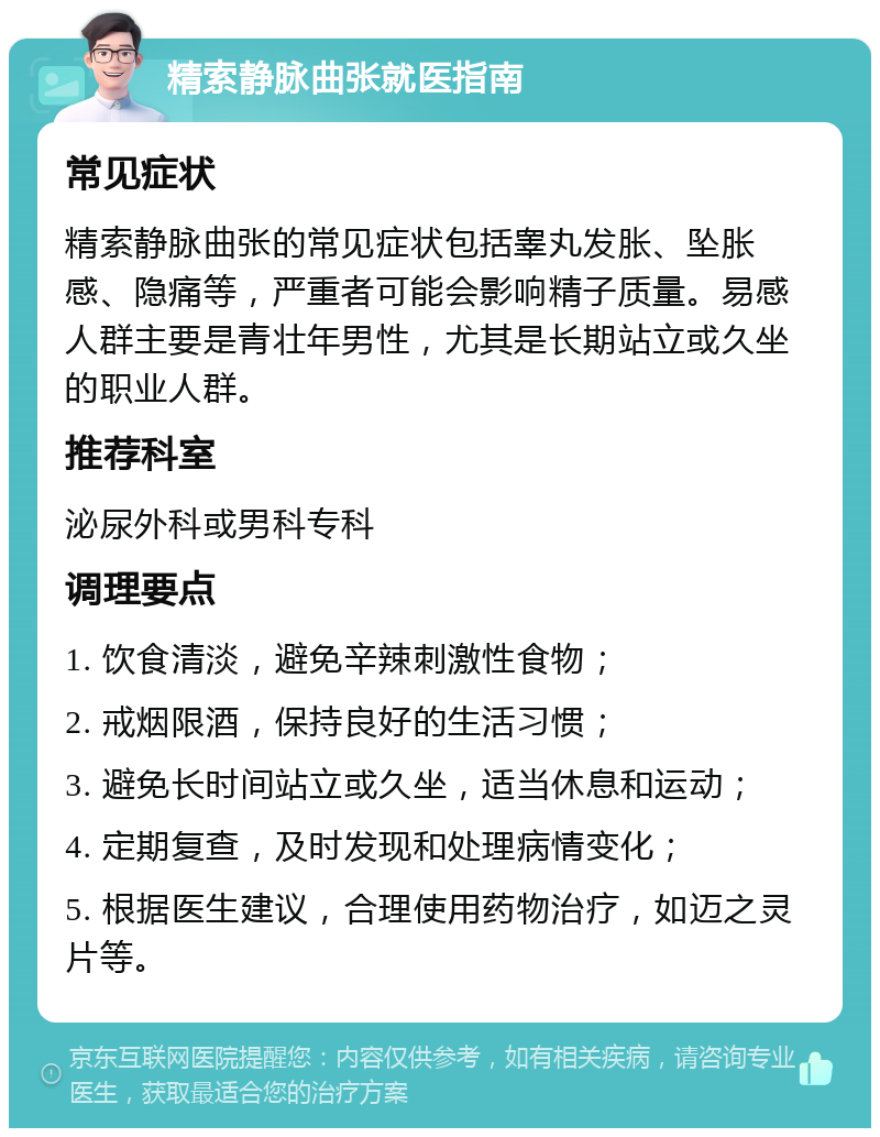 精索静脉曲张就医指南 常见症状 精索静脉曲张的常见症状包括睾丸发胀、坠胀感、隐痛等，严重者可能会影响精子质量。易感人群主要是青壮年男性，尤其是长期站立或久坐的职业人群。 推荐科室 泌尿外科或男科专科 调理要点 1. 饮食清淡，避免辛辣刺激性食物； 2. 戒烟限酒，保持良好的生活习惯； 3. 避免长时间站立或久坐，适当休息和运动； 4. 定期复查，及时发现和处理病情变化； 5. 根据医生建议，合理使用药物治疗，如迈之灵片等。