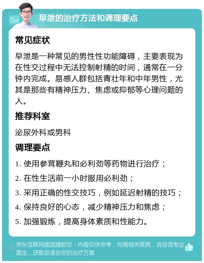 早泄的治疗方法和调理要点 常见症状 早泄是一种常见的男性性功能障碍，主要表现为在性交过程中无法控制射精的时间，通常在一分钟内完成。易感人群包括青壮年和中年男性，尤其是那些有精神压力、焦虑或抑郁等心理问题的人。 推荐科室 泌尿外科或男科 调理要点 1. 使用参茸鞭丸和必利劲等药物进行治疗； 2. 在性生活前一小时服用必利劲； 3. 采用正确的性交技巧，例如延迟射精的技巧； 4. 保持良好的心态，减少精神压力和焦虑； 5. 加强锻炼，提高身体素质和性能力。