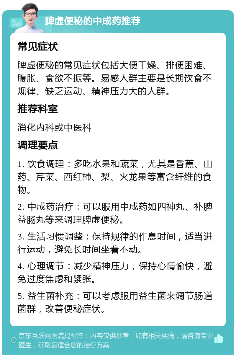 脾虚便秘的中成药推荐 常见症状 脾虚便秘的常见症状包括大便干燥、排便困难、腹胀、食欲不振等。易感人群主要是长期饮食不规律、缺乏运动、精神压力大的人群。 推荐科室 消化内科或中医科 调理要点 1. 饮食调理：多吃水果和蔬菜，尤其是香蕉、山药、芹菜、西红柿、梨、火龙果等富含纤维的食物。 2. 中成药治疗：可以服用中成药如四神丸、补脾益肠丸等来调理脾虚便秘。 3. 生活习惯调整：保持规律的作息时间，适当进行运动，避免长时间坐着不动。 4. 心理调节：减少精神压力，保持心情愉快，避免过度焦虑和紧张。 5. 益生菌补充：可以考虑服用益生菌来调节肠道菌群，改善便秘症状。