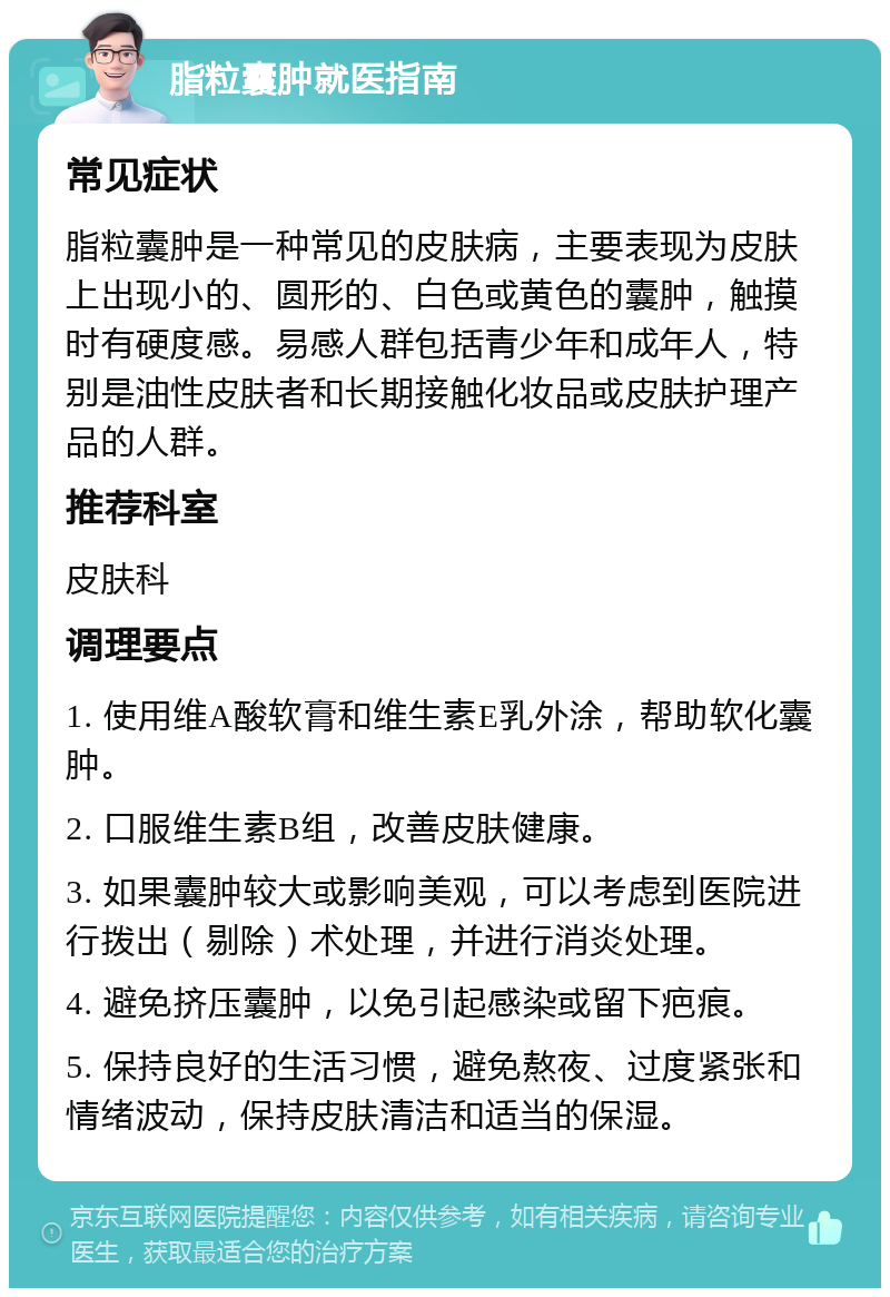 脂粒囊肿就医指南 常见症状 脂粒囊肿是一种常见的皮肤病，主要表现为皮肤上出现小的、圆形的、白色或黄色的囊肿，触摸时有硬度感。易感人群包括青少年和成年人，特别是油性皮肤者和长期接触化妆品或皮肤护理产品的人群。 推荐科室 皮肤科 调理要点 1. 使用维A酸软膏和维生素E乳外涂，帮助软化囊肿。 2. 口服维生素B组，改善皮肤健康。 3. 如果囊肿较大或影响美观，可以考虑到医院进行拨出（剔除）术处理，并进行消炎处理。 4. 避免挤压囊肿，以免引起感染或留下疤痕。 5. 保持良好的生活习惯，避免熬夜、过度紧张和情绪波动，保持皮肤清洁和适当的保湿。