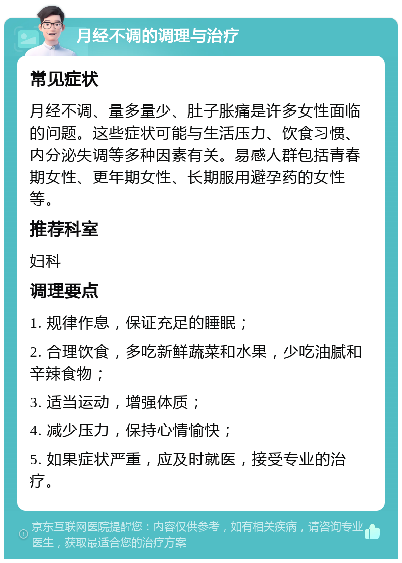 月经不调的调理与治疗 常见症状 月经不调、量多量少、肚子胀痛是许多女性面临的问题。这些症状可能与生活压力、饮食习惯、内分泌失调等多种因素有关。易感人群包括青春期女性、更年期女性、长期服用避孕药的女性等。 推荐科室 妇科 调理要点 1. 规律作息，保证充足的睡眠； 2. 合理饮食，多吃新鲜蔬菜和水果，少吃油腻和辛辣食物； 3. 适当运动，增强体质； 4. 减少压力，保持心情愉快； 5. 如果症状严重，应及时就医，接受专业的治疗。