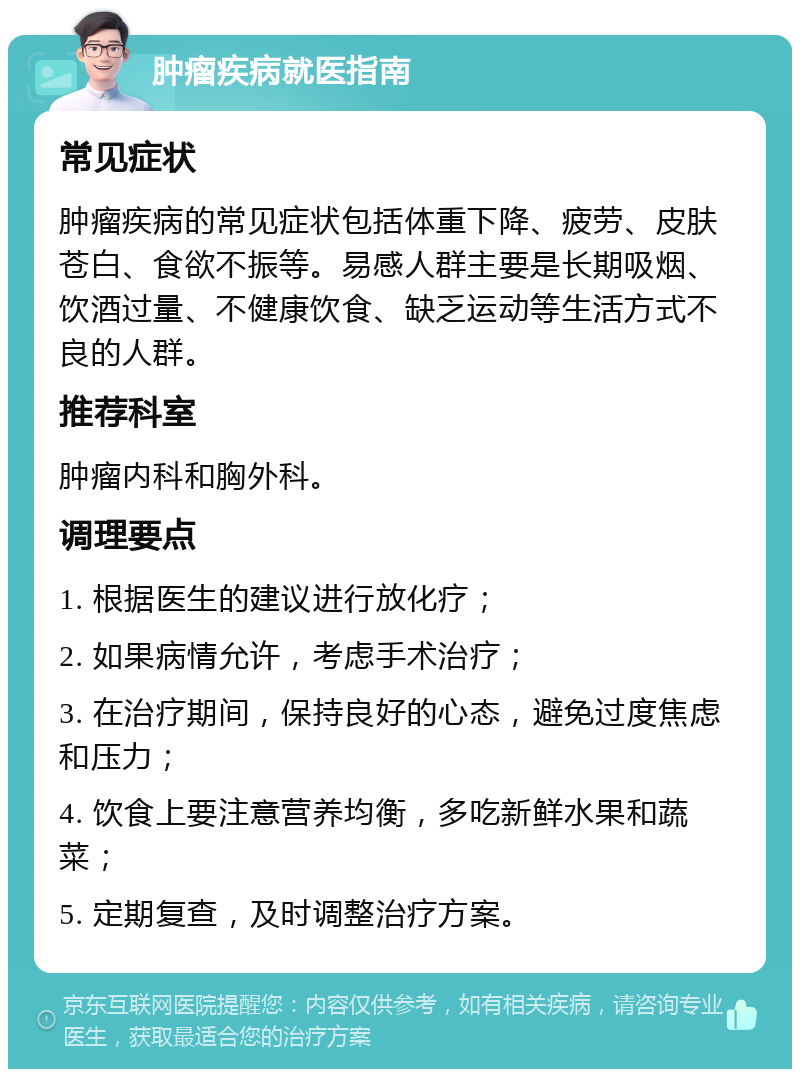 肿瘤疾病就医指南 常见症状 肿瘤疾病的常见症状包括体重下降、疲劳、皮肤苍白、食欲不振等。易感人群主要是长期吸烟、饮酒过量、不健康饮食、缺乏运动等生活方式不良的人群。 推荐科室 肿瘤内科和胸外科。 调理要点 1. 根据医生的建议进行放化疗； 2. 如果病情允许，考虑手术治疗； 3. 在治疗期间，保持良好的心态，避免过度焦虑和压力； 4. 饮食上要注意营养均衡，多吃新鲜水果和蔬菜； 5. 定期复查，及时调整治疗方案。