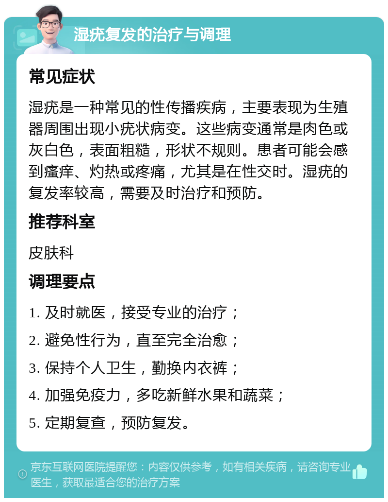 湿疣复发的治疗与调理 常见症状 湿疣是一种常见的性传播疾病，主要表现为生殖器周围出现小疣状病变。这些病变通常是肉色或灰白色，表面粗糙，形状不规则。患者可能会感到瘙痒、灼热或疼痛，尤其是在性交时。湿疣的复发率较高，需要及时治疗和预防。 推荐科室 皮肤科 调理要点 1. 及时就医，接受专业的治疗； 2. 避免性行为，直至完全治愈； 3. 保持个人卫生，勤换内衣裤； 4. 加强免疫力，多吃新鲜水果和蔬菜； 5. 定期复查，预防复发。