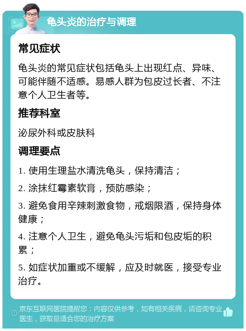 龟头炎的治疗与调理 常见症状 龟头炎的常见症状包括龟头上出现红点、异味、可能伴随不适感。易感人群为包皮过长者、不注意个人卫生者等。 推荐科室 泌尿外科或皮肤科 调理要点 1. 使用生理盐水清洗龟头，保持清洁； 2. 涂抹红霉素软膏，预防感染； 3. 避免食用辛辣刺激食物，戒烟限酒，保持身体健康； 4. 注意个人卫生，避免龟头污垢和包皮垢的积累； 5. 如症状加重或不缓解，应及时就医，接受专业治疗。