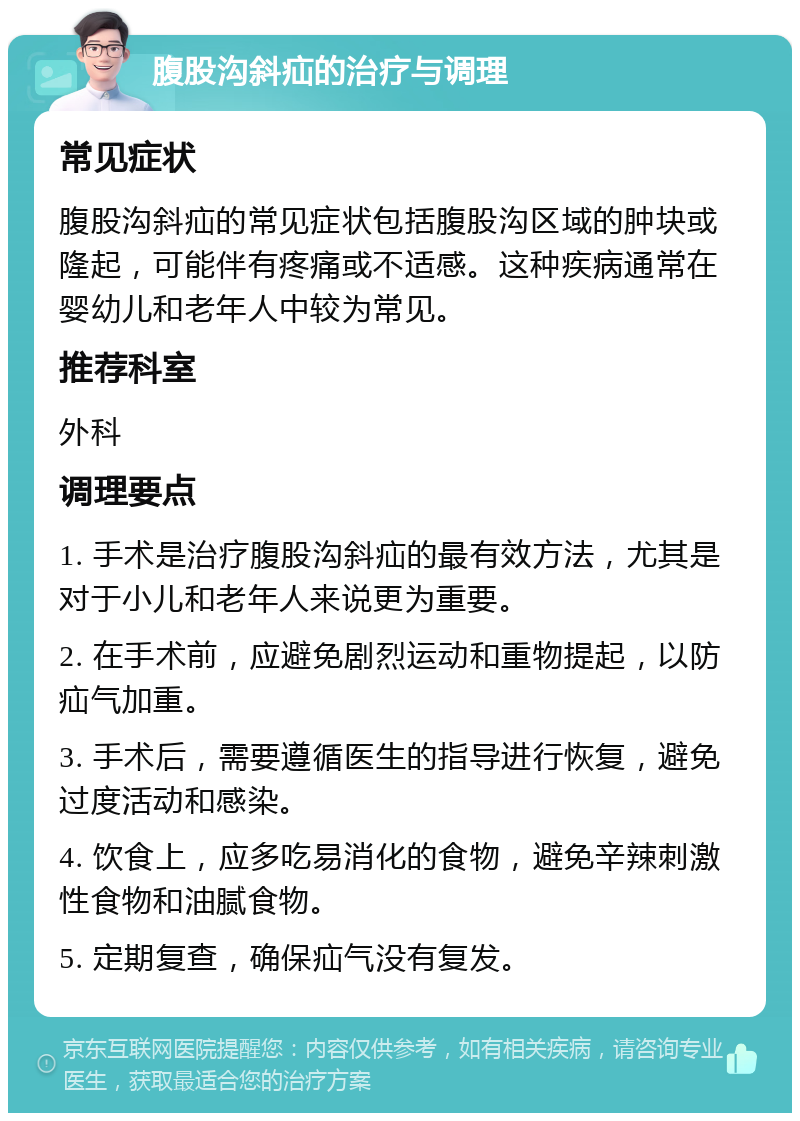 腹股沟斜疝的治疗与调理 常见症状 腹股沟斜疝的常见症状包括腹股沟区域的肿块或隆起，可能伴有疼痛或不适感。这种疾病通常在婴幼儿和老年人中较为常见。 推荐科室 外科 调理要点 1. 手术是治疗腹股沟斜疝的最有效方法，尤其是对于小儿和老年人来说更为重要。 2. 在手术前，应避免剧烈运动和重物提起，以防疝气加重。 3. 手术后，需要遵循医生的指导进行恢复，避免过度活动和感染。 4. 饮食上，应多吃易消化的食物，避免辛辣刺激性食物和油腻食物。 5. 定期复查，确保疝气没有复发。