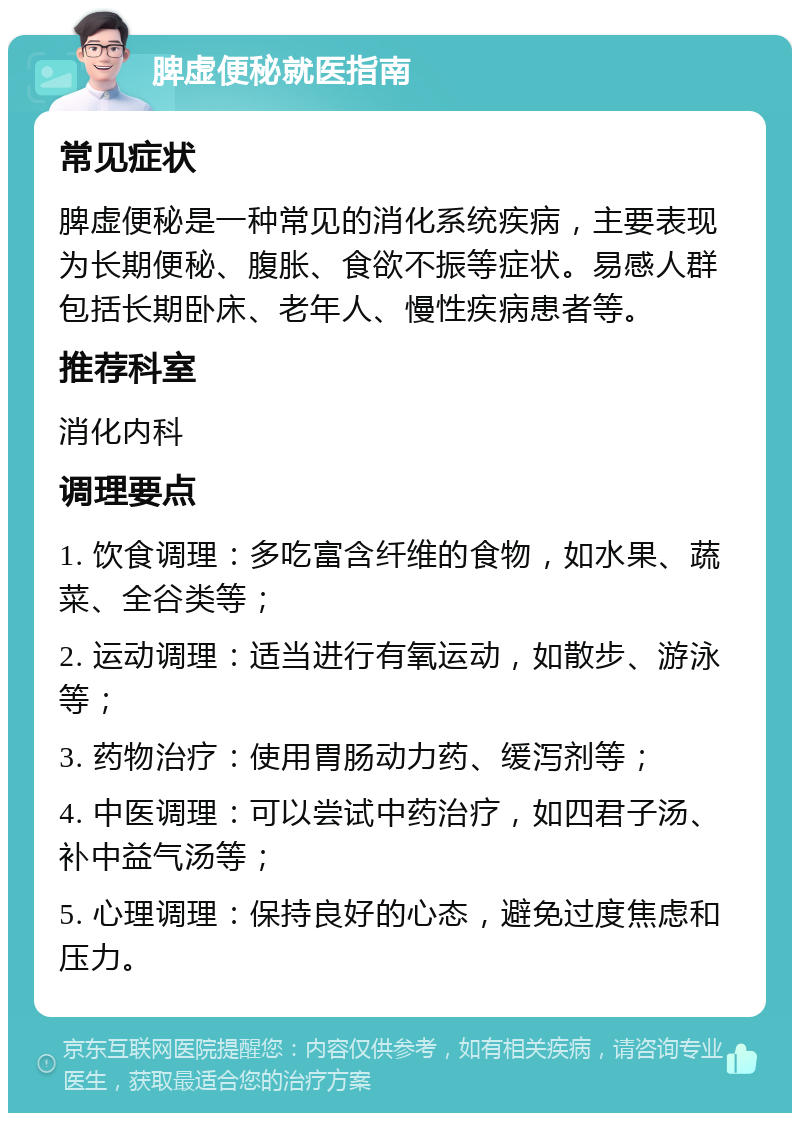 脾虚便秘就医指南 常见症状 脾虚便秘是一种常见的消化系统疾病，主要表现为长期便秘、腹胀、食欲不振等症状。易感人群包括长期卧床、老年人、慢性疾病患者等。 推荐科室 消化内科 调理要点 1. 饮食调理：多吃富含纤维的食物，如水果、蔬菜、全谷类等； 2. 运动调理：适当进行有氧运动，如散步、游泳等； 3. 药物治疗：使用胃肠动力药、缓泻剂等； 4. 中医调理：可以尝试中药治疗，如四君子汤、补中益气汤等； 5. 心理调理：保持良好的心态，避免过度焦虑和压力。