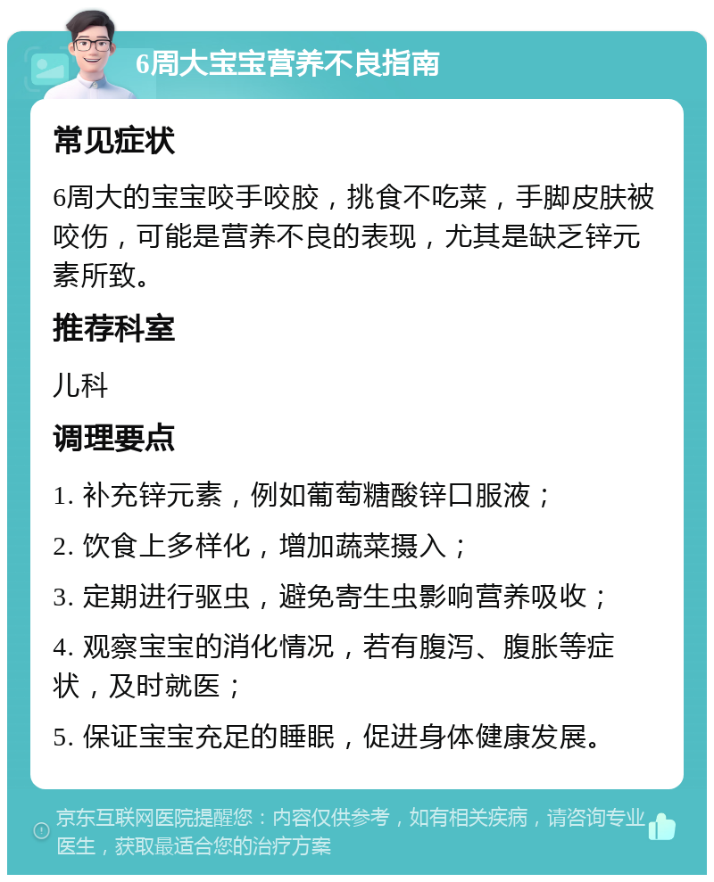 6周大宝宝营养不良指南 常见症状 6周大的宝宝咬手咬胶，挑食不吃菜，手脚皮肤被咬伤，可能是营养不良的表现，尤其是缺乏锌元素所致。 推荐科室 儿科 调理要点 1. 补充锌元素，例如葡萄糖酸锌口服液； 2. 饮食上多样化，增加蔬菜摄入； 3. 定期进行驱虫，避免寄生虫影响营养吸收； 4. 观察宝宝的消化情况，若有腹泻、腹胀等症状，及时就医； 5. 保证宝宝充足的睡眠，促进身体健康发展。