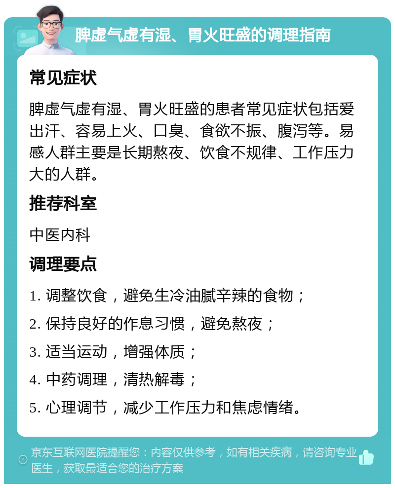 脾虚气虚有湿、胃火旺盛的调理指南 常见症状 脾虚气虚有湿、胃火旺盛的患者常见症状包括爱出汗、容易上火、口臭、食欲不振、腹泻等。易感人群主要是长期熬夜、饮食不规律、工作压力大的人群。 推荐科室 中医内科 调理要点 1. 调整饮食，避免生冷油腻辛辣的食物； 2. 保持良好的作息习惯，避免熬夜； 3. 适当运动，增强体质； 4. 中药调理，清热解毒； 5. 心理调节，减少工作压力和焦虑情绪。