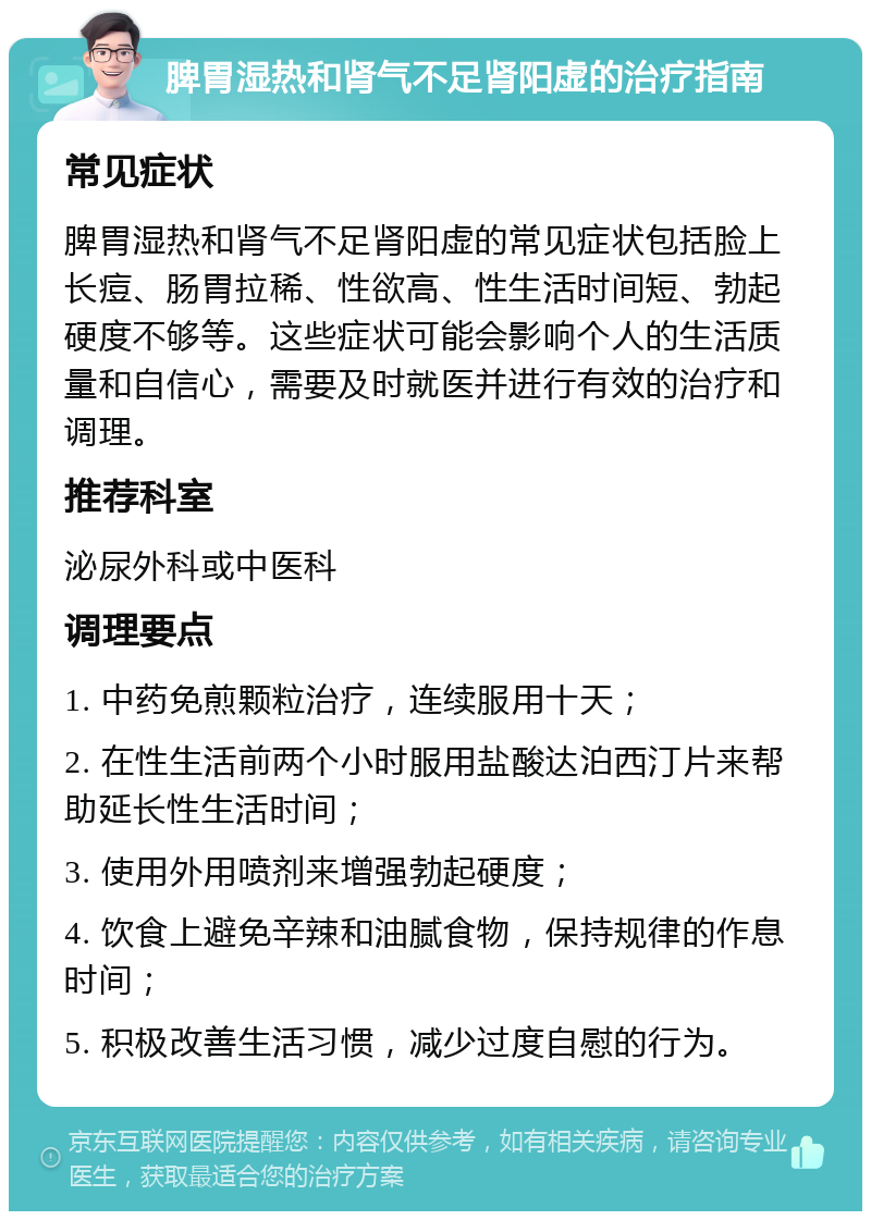 脾胃湿热和肾气不足肾阳虚的治疗指南 常见症状 脾胃湿热和肾气不足肾阳虚的常见症状包括脸上长痘、肠胃拉稀、性欲高、性生活时间短、勃起硬度不够等。这些症状可能会影响个人的生活质量和自信心，需要及时就医并进行有效的治疗和调理。 推荐科室 泌尿外科或中医科 调理要点 1. 中药免煎颗粒治疗，连续服用十天； 2. 在性生活前两个小时服用盐酸达泊西汀片来帮助延长性生活时间； 3. 使用外用喷剂来增强勃起硬度； 4. 饮食上避免辛辣和油腻食物，保持规律的作息时间； 5. 积极改善生活习惯，减少过度自慰的行为。