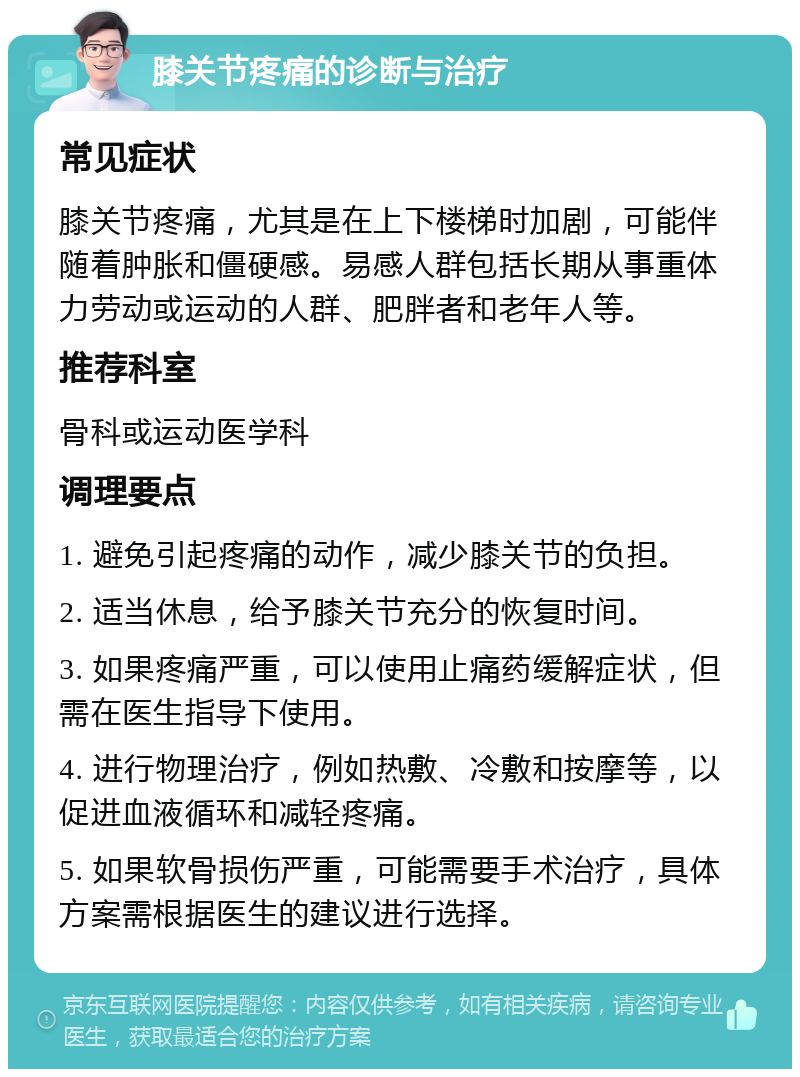 膝关节疼痛的诊断与治疗 常见症状 膝关节疼痛，尤其是在上下楼梯时加剧，可能伴随着肿胀和僵硬感。易感人群包括长期从事重体力劳动或运动的人群、肥胖者和老年人等。 推荐科室 骨科或运动医学科 调理要点 1. 避免引起疼痛的动作，减少膝关节的负担。 2. 适当休息，给予膝关节充分的恢复时间。 3. 如果疼痛严重，可以使用止痛药缓解症状，但需在医生指导下使用。 4. 进行物理治疗，例如热敷、冷敷和按摩等，以促进血液循环和减轻疼痛。 5. 如果软骨损伤严重，可能需要手术治疗，具体方案需根据医生的建议进行选择。