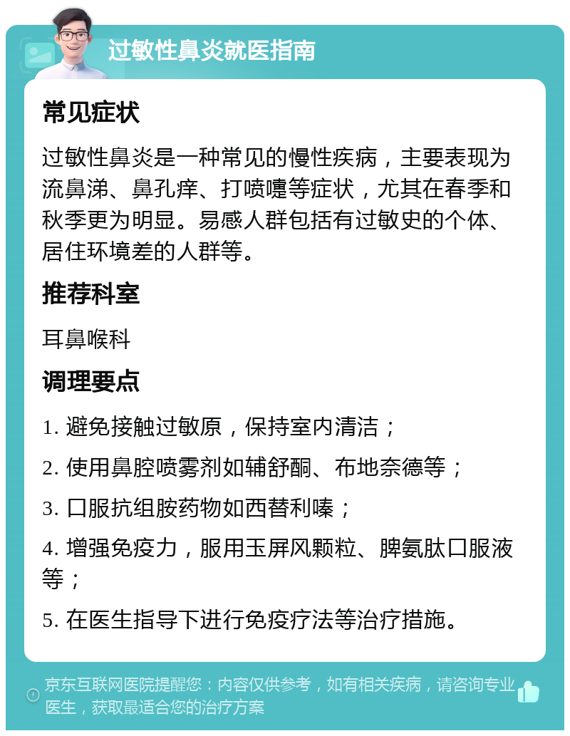 过敏性鼻炎就医指南 常见症状 过敏性鼻炎是一种常见的慢性疾病，主要表现为流鼻涕、鼻孔痒、打喷嚏等症状，尤其在春季和秋季更为明显。易感人群包括有过敏史的个体、居住环境差的人群等。 推荐科室 耳鼻喉科 调理要点 1. 避免接触过敏原，保持室内清洁； 2. 使用鼻腔喷雾剂如辅舒酮、布地奈德等； 3. 口服抗组胺药物如西替利嗪； 4. 增强免疫力，服用玉屏风颗粒、脾氨肽口服液等； 5. 在医生指导下进行免疫疗法等治疗措施。