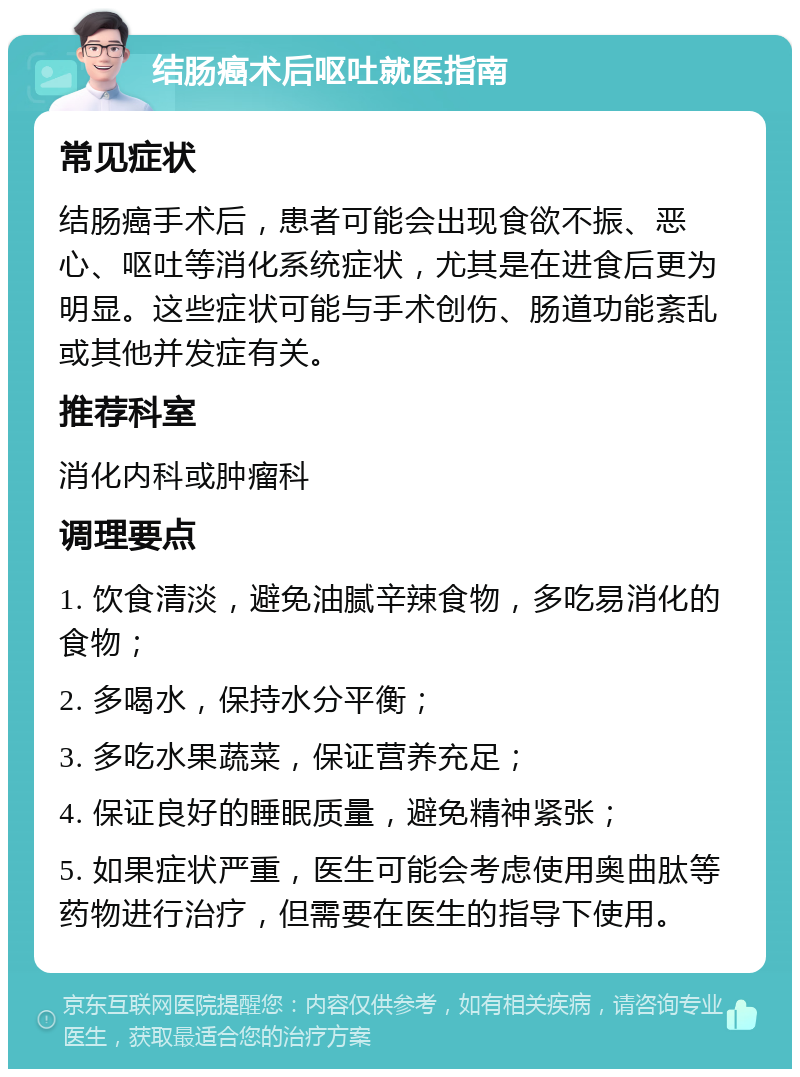 结肠癌术后呕吐就医指南 常见症状 结肠癌手术后，患者可能会出现食欲不振、恶心、呕吐等消化系统症状，尤其是在进食后更为明显。这些症状可能与手术创伤、肠道功能紊乱或其他并发症有关。 推荐科室 消化内科或肿瘤科 调理要点 1. 饮食清淡，避免油腻辛辣食物，多吃易消化的食物； 2. 多喝水，保持水分平衡； 3. 多吃水果蔬菜，保证营养充足； 4. 保证良好的睡眠质量，避免精神紧张； 5. 如果症状严重，医生可能会考虑使用奥曲肽等药物进行治疗，但需要在医生的指导下使用。