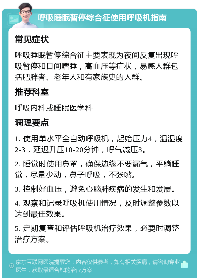 呼吸睡眠暂停综合征使用呼吸机指南 常见症状 呼吸睡眠暂停综合征主要表现为夜间反复出现呼吸暂停和日间嗜睡，高血压等症状，易感人群包括肥胖者、老年人和有家族史的人群。 推荐科室 呼吸内科或睡眠医学科 调理要点 1. 使用单水平全自动呼吸机，起始压力4，温湿度2-3，延迟升压10-20分钟，呼气减压3。 2. 睡觉时使用鼻罩，确保边缘不要漏气，平躺睡觉，尽量少动，鼻子呼吸，不张嘴。 3. 控制好血压，避免心脑肺疾病的发生和发展。 4. 观察和记录呼吸机使用情况，及时调整参数以达到最佳效果。 5. 定期复查和评估呼吸机治疗效果，必要时调整治疗方案。