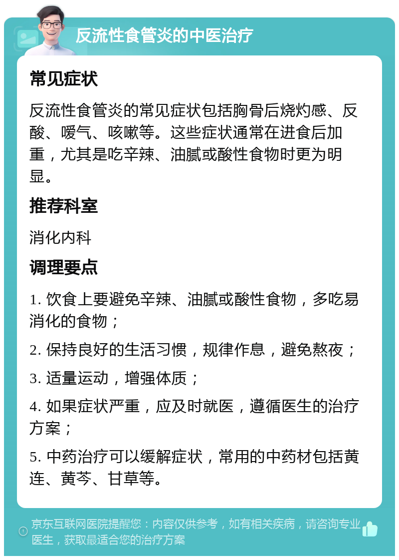 反流性食管炎的中医治疗 常见症状 反流性食管炎的常见症状包括胸骨后烧灼感、反酸、嗳气、咳嗽等。这些症状通常在进食后加重，尤其是吃辛辣、油腻或酸性食物时更为明显。 推荐科室 消化内科 调理要点 1. 饮食上要避免辛辣、油腻或酸性食物，多吃易消化的食物； 2. 保持良好的生活习惯，规律作息，避免熬夜； 3. 适量运动，增强体质； 4. 如果症状严重，应及时就医，遵循医生的治疗方案； 5. 中药治疗可以缓解症状，常用的中药材包括黄连、黄芩、甘草等。