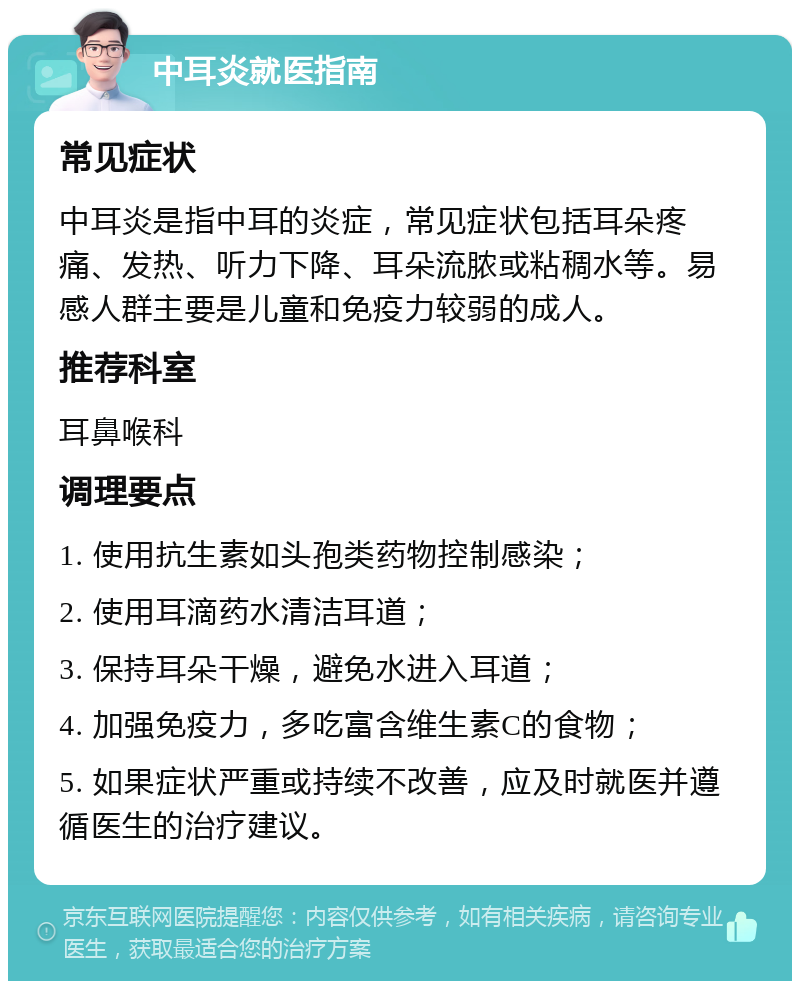 中耳炎就医指南 常见症状 中耳炎是指中耳的炎症，常见症状包括耳朵疼痛、发热、听力下降、耳朵流脓或粘稠水等。易感人群主要是儿童和免疫力较弱的成人。 推荐科室 耳鼻喉科 调理要点 1. 使用抗生素如头孢类药物控制感染； 2. 使用耳滴药水清洁耳道； 3. 保持耳朵干燥，避免水进入耳道； 4. 加强免疫力，多吃富含维生素C的食物； 5. 如果症状严重或持续不改善，应及时就医并遵循医生的治疗建议。