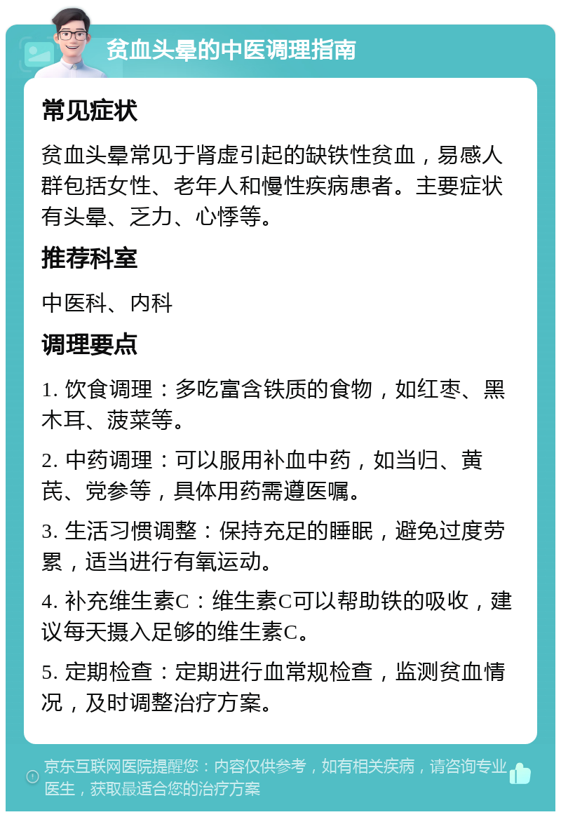 贫血头晕的中医调理指南 常见症状 贫血头晕常见于肾虚引起的缺铁性贫血，易感人群包括女性、老年人和慢性疾病患者。主要症状有头晕、乏力、心悸等。 推荐科室 中医科、内科 调理要点 1. 饮食调理：多吃富含铁质的食物，如红枣、黑木耳、菠菜等。 2. 中药调理：可以服用补血中药，如当归、黄芪、党参等，具体用药需遵医嘱。 3. 生活习惯调整：保持充足的睡眠，避免过度劳累，适当进行有氧运动。 4. 补充维生素C：维生素C可以帮助铁的吸收，建议每天摄入足够的维生素C。 5. 定期检查：定期进行血常规检查，监测贫血情况，及时调整治疗方案。