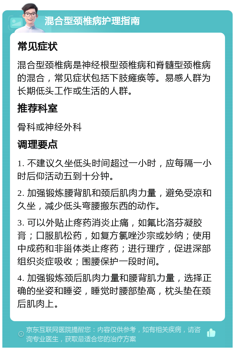 混合型颈椎病护理指南 常见症状 混合型颈椎病是神经根型颈椎病和脊髓型颈椎病的混合，常见症状包括下肢瘫痪等。易感人群为长期低头工作或生活的人群。 推荐科室 骨科或神经外科 调理要点 1. 不建议久坐低头时间超过一小时，应每隔一小时后仰活动五到十分钟。 2. 加强锻炼腰背肌和颈后肌肉力量，避免受凉和久坐，减少低头弯腰搬东西的动作。 3. 可以外贴止疼药消炎止痛，如氟比洛芬凝胶膏；口服肌松药，如复方氯唑沙宗或妙纳；使用中成药和非甾体类止疼药；进行理疗，促进深部组织炎症吸收；围腰保护一段时间。 4. 加强锻炼颈后肌肉力量和腰背肌力量，选择正确的坐姿和睡姿，睡觉时腰部垫高，枕头垫在颈后肌肉上。