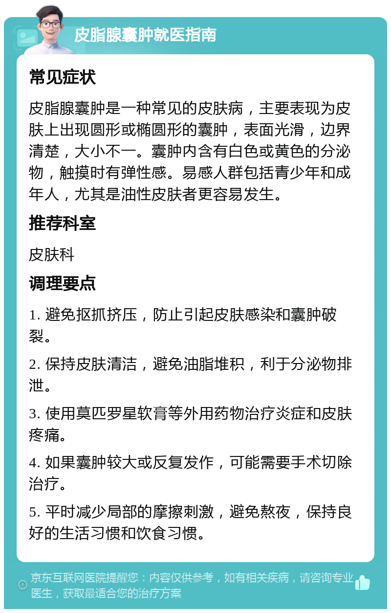 皮脂腺囊肿就医指南 常见症状 皮脂腺囊肿是一种常见的皮肤病，主要表现为皮肤上出现圆形或椭圆形的囊肿，表面光滑，边界清楚，大小不一。囊肿内含有白色或黄色的分泌物，触摸时有弹性感。易感人群包括青少年和成年人，尤其是油性皮肤者更容易发生。 推荐科室 皮肤科 调理要点 1. 避免抠抓挤压，防止引起皮肤感染和囊肿破裂。 2. 保持皮肤清洁，避免油脂堆积，利于分泌物排泄。 3. 使用莫匹罗星软膏等外用药物治疗炎症和皮肤疼痛。 4. 如果囊肿较大或反复发作，可能需要手术切除治疗。 5. 平时减少局部的摩擦刺激，避免熬夜，保持良好的生活习惯和饮食习惯。