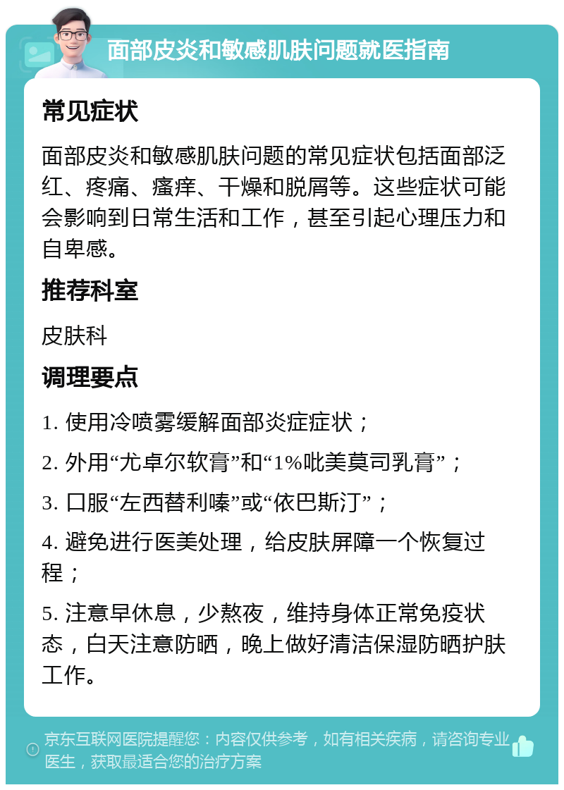 面部皮炎和敏感肌肤问题就医指南 常见症状 面部皮炎和敏感肌肤问题的常见症状包括面部泛红、疼痛、瘙痒、干燥和脱屑等。这些症状可能会影响到日常生活和工作，甚至引起心理压力和自卑感。 推荐科室 皮肤科 调理要点 1. 使用冷喷雾缓解面部炎症症状； 2. 外用“尤卓尔软膏”和“1%吡美莫司乳膏”； 3. 口服“左西替利嗪”或“依巴斯汀”； 4. 避免进行医美处理，给皮肤屏障一个恢复过程； 5. 注意早休息，少熬夜，维持身体正常免疫状态，白天注意防晒，晚上做好清洁保湿防晒护肤工作。