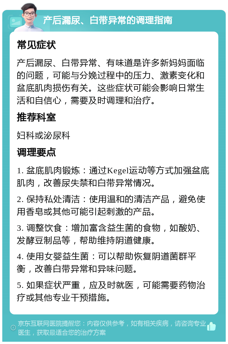 产后漏尿、白带异常的调理指南 常见症状 产后漏尿、白带异常、有味道是许多新妈妈面临的问题，可能与分娩过程中的压力、激素变化和盆底肌肉损伤有关。这些症状可能会影响日常生活和自信心，需要及时调理和治疗。 推荐科室 妇科或泌尿科 调理要点 1. 盆底肌肉锻炼：通过Kegel运动等方式加强盆底肌肉，改善尿失禁和白带异常情况。 2. 保持私处清洁：使用温和的清洁产品，避免使用香皂或其他可能引起刺激的产品。 3. 调整饮食：增加富含益生菌的食物，如酸奶、发酵豆制品等，帮助维持阴道健康。 4. 使用女婴益生菌：可以帮助恢复阴道菌群平衡，改善白带异常和异味问题。 5. 如果症状严重，应及时就医，可能需要药物治疗或其他专业干预措施。