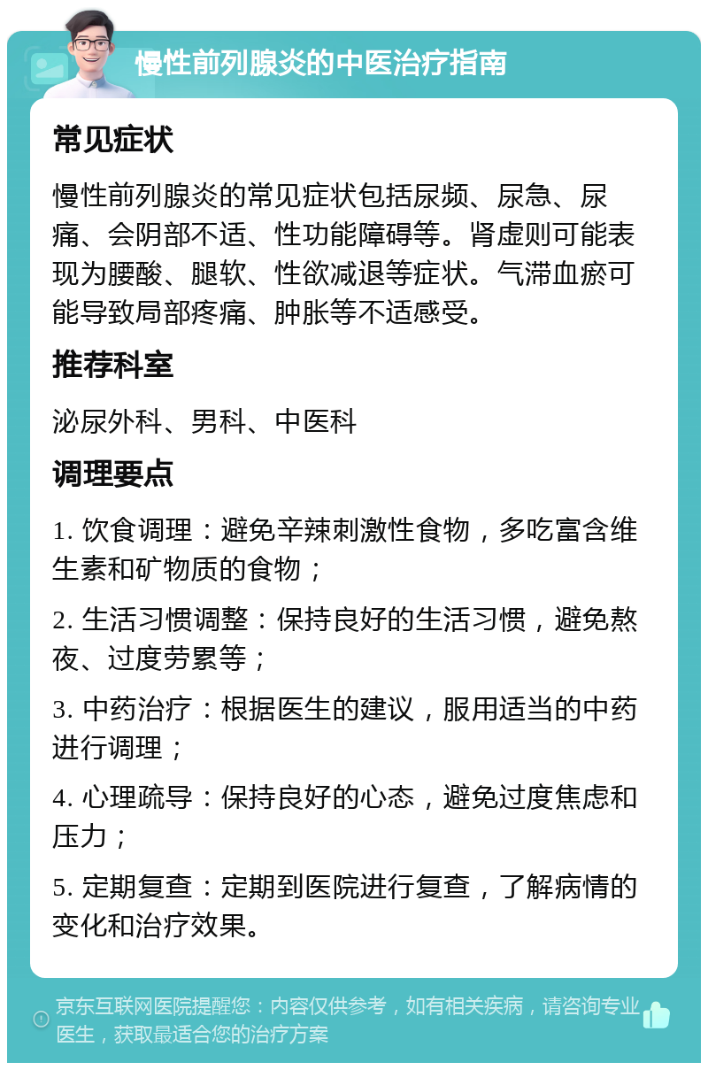 慢性前列腺炎的中医治疗指南 常见症状 慢性前列腺炎的常见症状包括尿频、尿急、尿痛、会阴部不适、性功能障碍等。肾虚则可能表现为腰酸、腿软、性欲减退等症状。气滞血瘀可能导致局部疼痛、肿胀等不适感受。 推荐科室 泌尿外科、男科、中医科 调理要点 1. 饮食调理：避免辛辣刺激性食物，多吃富含维生素和矿物质的食物； 2. 生活习惯调整：保持良好的生活习惯，避免熬夜、过度劳累等； 3. 中药治疗：根据医生的建议，服用适当的中药进行调理； 4. 心理疏导：保持良好的心态，避免过度焦虑和压力； 5. 定期复查：定期到医院进行复查，了解病情的变化和治疗效果。