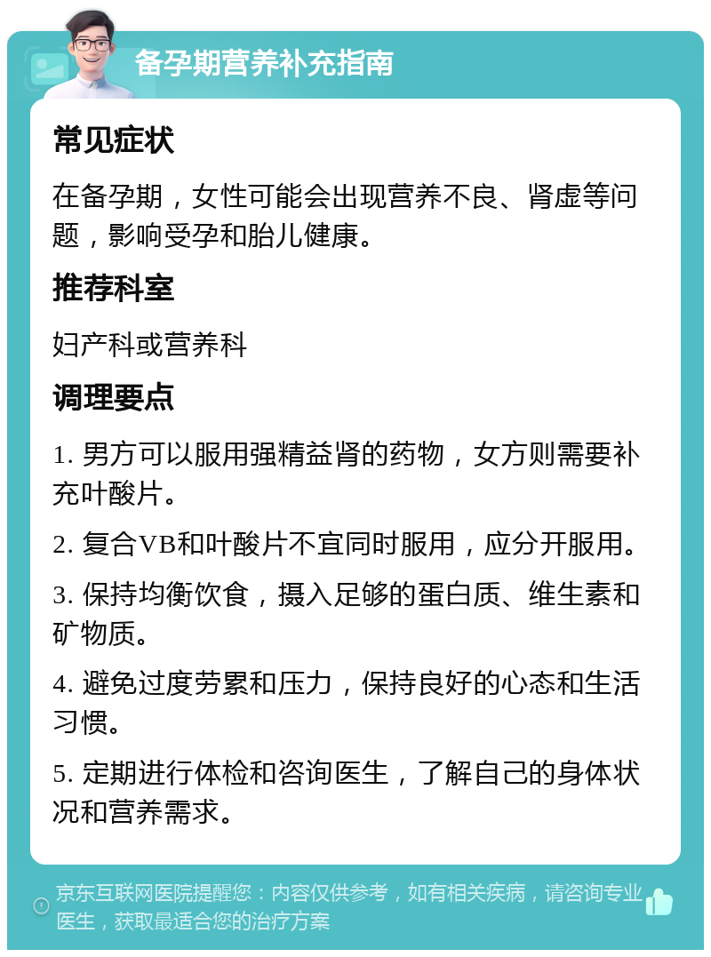 备孕期营养补充指南 常见症状 在备孕期，女性可能会出现营养不良、肾虚等问题，影响受孕和胎儿健康。 推荐科室 妇产科或营养科 调理要点 1. 男方可以服用强精益肾的药物，女方则需要补充叶酸片。 2. 复合VB和叶酸片不宜同时服用，应分开服用。 3. 保持均衡饮食，摄入足够的蛋白质、维生素和矿物质。 4. 避免过度劳累和压力，保持良好的心态和生活习惯。 5. 定期进行体检和咨询医生，了解自己的身体状况和营养需求。