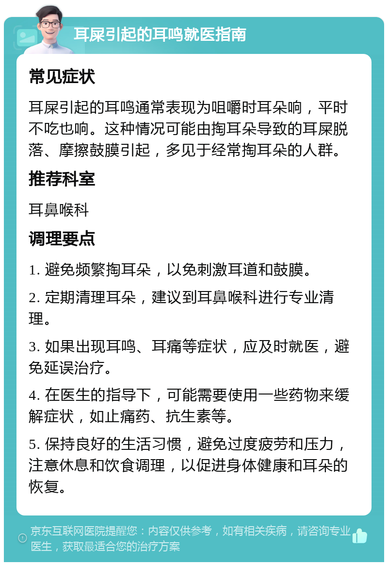 耳屎引起的耳鸣就医指南 常见症状 耳屎引起的耳鸣通常表现为咀嚼时耳朵响，平时不吃也响。这种情况可能由掏耳朵导致的耳屎脱落、摩擦鼓膜引起，多见于经常掏耳朵的人群。 推荐科室 耳鼻喉科 调理要点 1. 避免频繁掏耳朵，以免刺激耳道和鼓膜。 2. 定期清理耳朵，建议到耳鼻喉科进行专业清理。 3. 如果出现耳鸣、耳痛等症状，应及时就医，避免延误治疗。 4. 在医生的指导下，可能需要使用一些药物来缓解症状，如止痛药、抗生素等。 5. 保持良好的生活习惯，避免过度疲劳和压力，注意休息和饮食调理，以促进身体健康和耳朵的恢复。