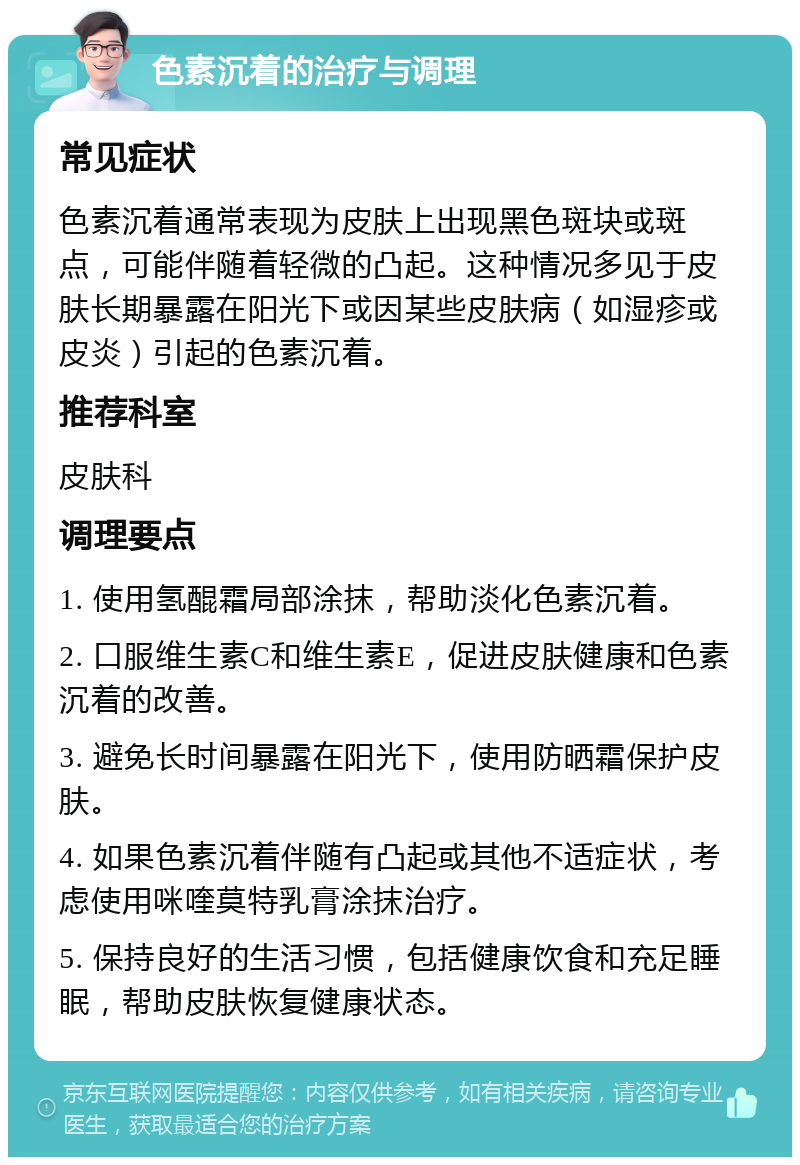 色素沉着的治疗与调理 常见症状 色素沉着通常表现为皮肤上出现黑色斑块或斑点，可能伴随着轻微的凸起。这种情况多见于皮肤长期暴露在阳光下或因某些皮肤病（如湿疹或皮炎）引起的色素沉着。 推荐科室 皮肤科 调理要点 1. 使用氢醌霜局部涂抹，帮助淡化色素沉着。 2. 口服维生素C和维生素E，促进皮肤健康和色素沉着的改善。 3. 避免长时间暴露在阳光下，使用防晒霜保护皮肤。 4. 如果色素沉着伴随有凸起或其他不适症状，考虑使用咪喹莫特乳膏涂抹治疗。 5. 保持良好的生活习惯，包括健康饮食和充足睡眠，帮助皮肤恢复健康状态。