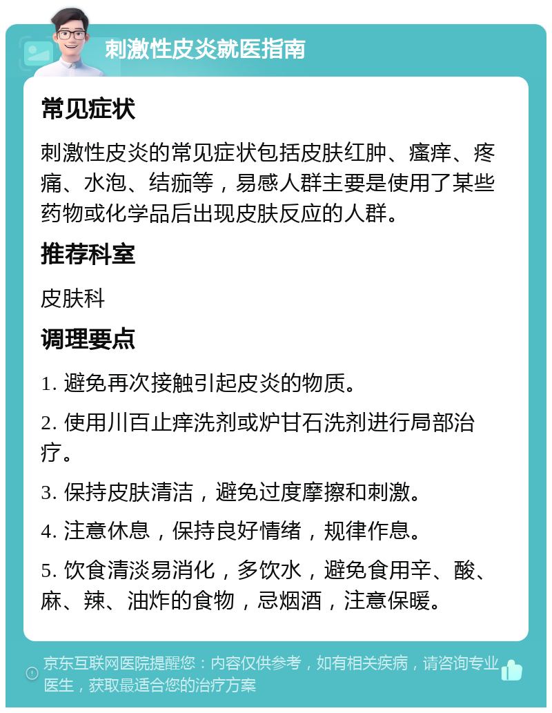 刺激性皮炎就医指南 常见症状 刺激性皮炎的常见症状包括皮肤红肿、瘙痒、疼痛、水泡、结痂等，易感人群主要是使用了某些药物或化学品后出现皮肤反应的人群。 推荐科室 皮肤科 调理要点 1. 避免再次接触引起皮炎的物质。 2. 使用川百止痒洗剂或炉甘石洗剂进行局部治疗。 3. 保持皮肤清洁，避免过度摩擦和刺激。 4. 注意休息，保持良好情绪，规律作息。 5. 饮食清淡易消化，多饮水，避免食用辛、酸、麻、辣、油炸的食物，忌烟酒，注意保暖。