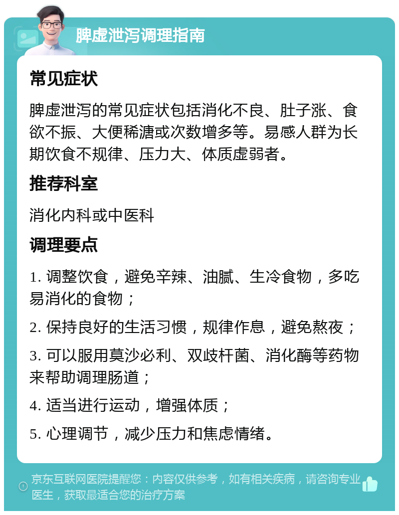 脾虚泄泻调理指南 常见症状 脾虚泄泻的常见症状包括消化不良、肚子涨、食欲不振、大便稀溏或次数增多等。易感人群为长期饮食不规律、压力大、体质虚弱者。 推荐科室 消化内科或中医科 调理要点 1. 调整饮食，避免辛辣、油腻、生冷食物，多吃易消化的食物； 2. 保持良好的生活习惯，规律作息，避免熬夜； 3. 可以服用莫沙必利、双歧杆菌、消化酶等药物来帮助调理肠道； 4. 适当进行运动，增强体质； 5. 心理调节，减少压力和焦虑情绪。