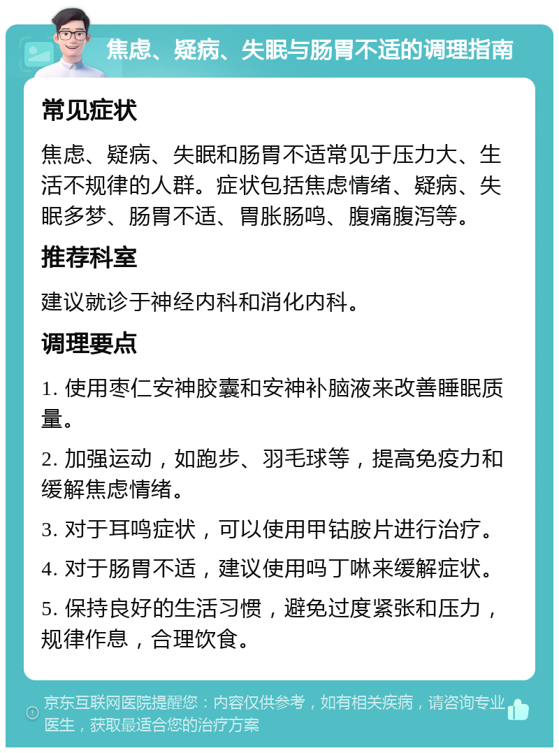 焦虑、疑病、失眠与肠胃不适的调理指南 常见症状 焦虑、疑病、失眠和肠胃不适常见于压力大、生活不规律的人群。症状包括焦虑情绪、疑病、失眠多梦、肠胃不适、胃胀肠鸣、腹痛腹泻等。 推荐科室 建议就诊于神经内科和消化内科。 调理要点 1. 使用枣仁安神胶囊和安神补脑液来改善睡眠质量。 2. 加强运动，如跑步、羽毛球等，提高免疫力和缓解焦虑情绪。 3. 对于耳鸣症状，可以使用甲钴胺片进行治疗。 4. 对于肠胃不适，建议使用吗丁啉来缓解症状。 5. 保持良好的生活习惯，避免过度紧张和压力，规律作息，合理饮食。