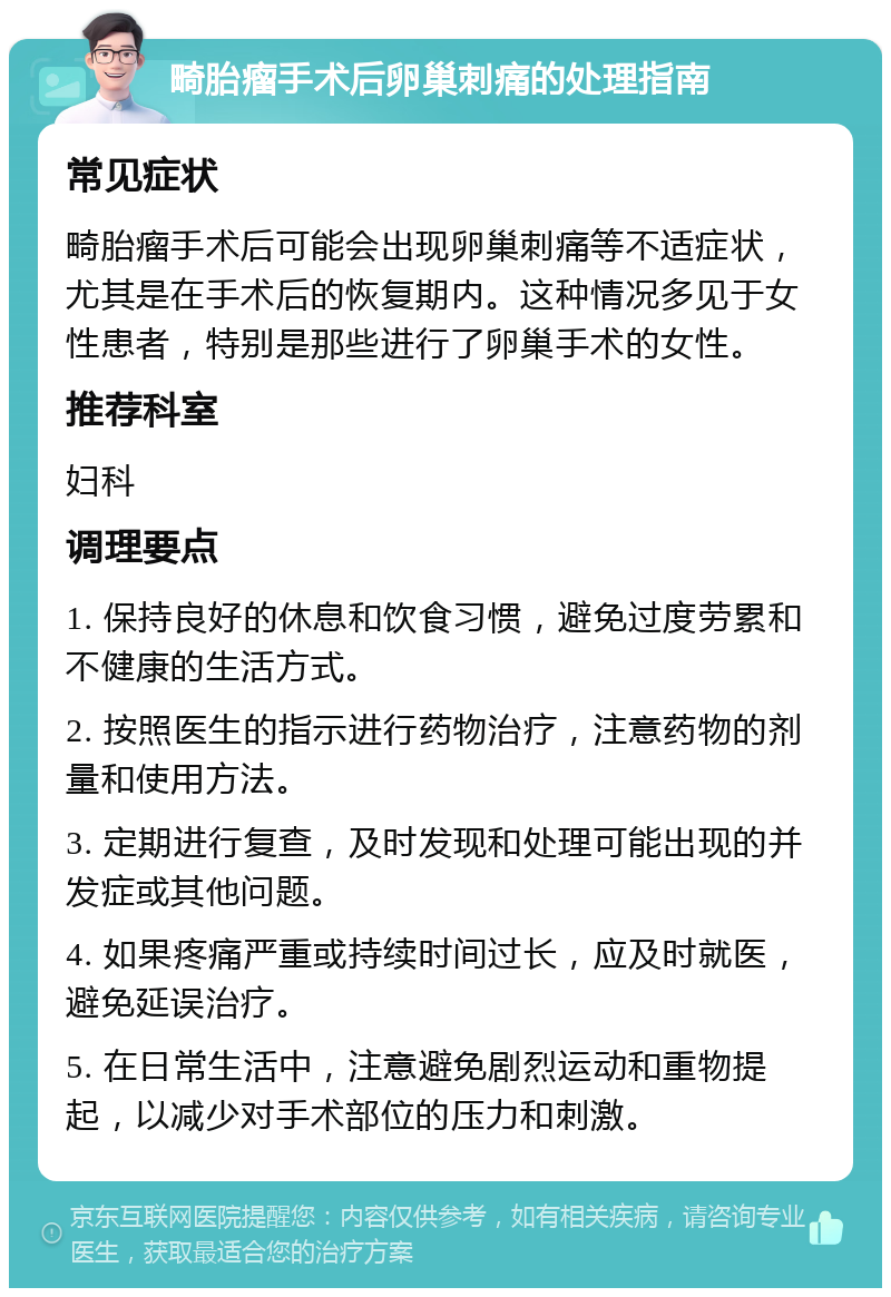 畸胎瘤手术后卵巢刺痛的处理指南 常见症状 畸胎瘤手术后可能会出现卵巢刺痛等不适症状，尤其是在手术后的恢复期内。这种情况多见于女性患者，特别是那些进行了卵巢手术的女性。 推荐科室 妇科 调理要点 1. 保持良好的休息和饮食习惯，避免过度劳累和不健康的生活方式。 2. 按照医生的指示进行药物治疗，注意药物的剂量和使用方法。 3. 定期进行复查，及时发现和处理可能出现的并发症或其他问题。 4. 如果疼痛严重或持续时间过长，应及时就医，避免延误治疗。 5. 在日常生活中，注意避免剧烈运动和重物提起，以减少对手术部位的压力和刺激。