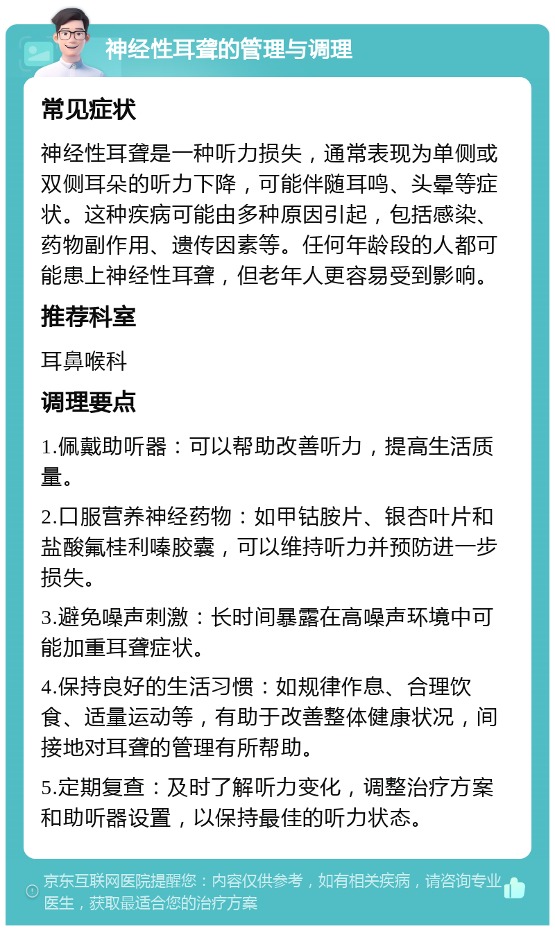 神经性耳聋的管理与调理 常见症状 神经性耳聋是一种听力损失，通常表现为单侧或双侧耳朵的听力下降，可能伴随耳鸣、头晕等症状。这种疾病可能由多种原因引起，包括感染、药物副作用、遗传因素等。任何年龄段的人都可能患上神经性耳聋，但老年人更容易受到影响。 推荐科室 耳鼻喉科 调理要点 1.佩戴助听器：可以帮助改善听力，提高生活质量。 2.口服营养神经药物：如甲钴胺片、银杏叶片和盐酸氟桂利嗪胶囊，可以维持听力并预防进一步损失。 3.避免噪声刺激：长时间暴露在高噪声环境中可能加重耳聋症状。 4.保持良好的生活习惯：如规律作息、合理饮食、适量运动等，有助于改善整体健康状况，间接地对耳聋的管理有所帮助。 5.定期复查：及时了解听力变化，调整治疗方案和助听器设置，以保持最佳的听力状态。