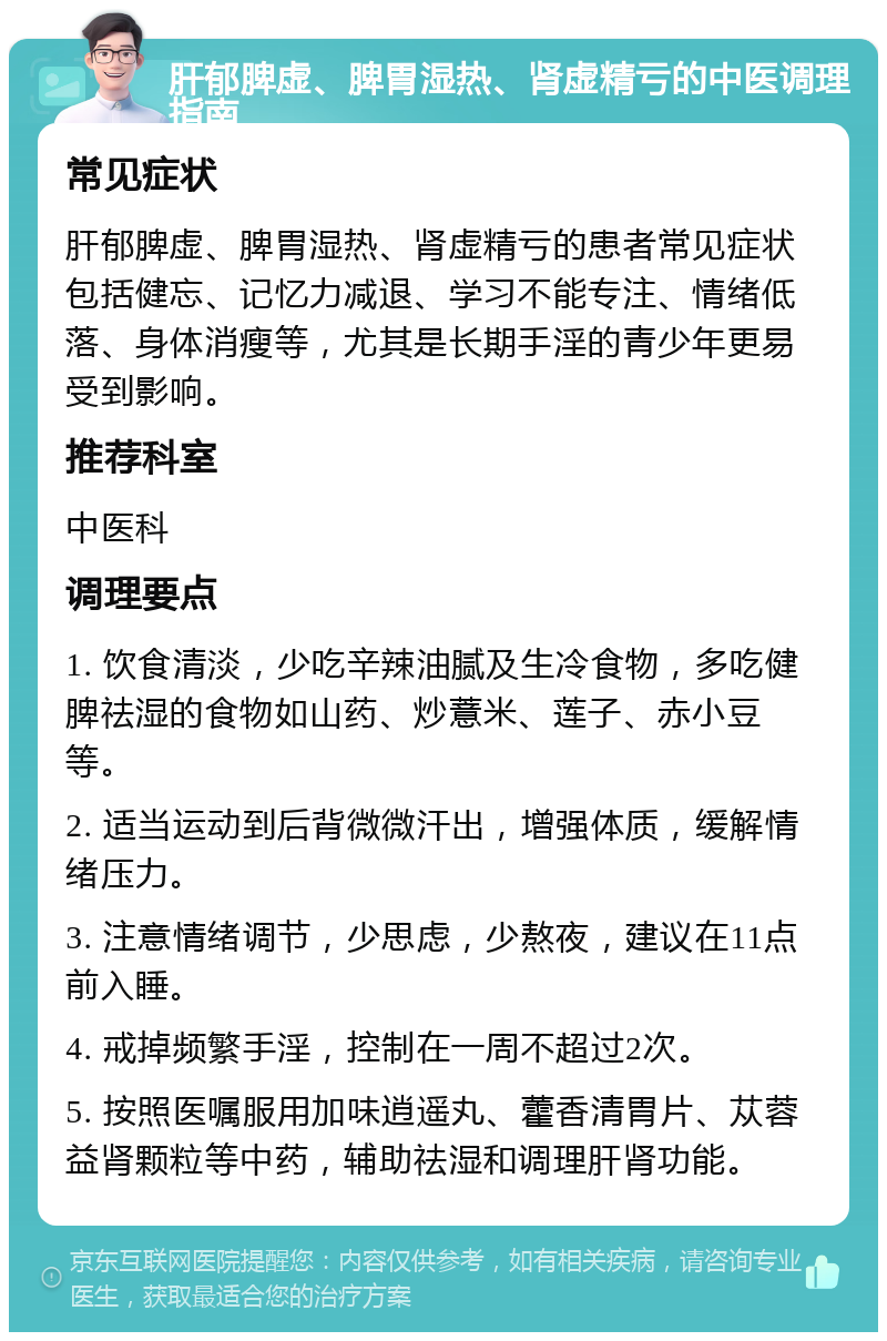 肝郁脾虚、脾胃湿热、肾虚精亏的中医调理指南 常见症状 肝郁脾虚、脾胃湿热、肾虚精亏的患者常见症状包括健忘、记忆力减退、学习不能专注、情绪低落、身体消瘦等，尤其是长期手淫的青少年更易受到影响。 推荐科室 中医科 调理要点 1. 饮食清淡，少吃辛辣油腻及生冷食物，多吃健脾祛湿的食物如山药、炒薏米、莲子、赤小豆等。 2. 适当运动到后背微微汗出，增强体质，缓解情绪压力。 3. 注意情绪调节，少思虑，少熬夜，建议在11点前入睡。 4. 戒掉频繁手淫，控制在一周不超过2次。 5. 按照医嘱服用加味逍遥丸、藿香清胃片、苁蓉益肾颗粒等中药，辅助祛湿和调理肝肾功能。