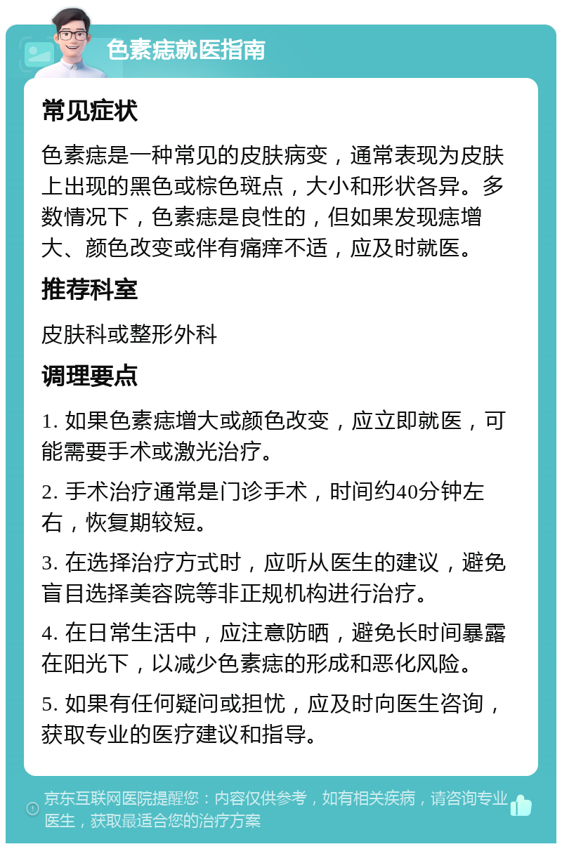 色素痣就医指南 常见症状 色素痣是一种常见的皮肤病变，通常表现为皮肤上出现的黑色或棕色斑点，大小和形状各异。多数情况下，色素痣是良性的，但如果发现痣增大、颜色改变或伴有痛痒不适，应及时就医。 推荐科室 皮肤科或整形外科 调理要点 1. 如果色素痣增大或颜色改变，应立即就医，可能需要手术或激光治疗。 2. 手术治疗通常是门诊手术，时间约40分钟左右，恢复期较短。 3. 在选择治疗方式时，应听从医生的建议，避免盲目选择美容院等非正规机构进行治疗。 4. 在日常生活中，应注意防晒，避免长时间暴露在阳光下，以减少色素痣的形成和恶化风险。 5. 如果有任何疑问或担忧，应及时向医生咨询，获取专业的医疗建议和指导。