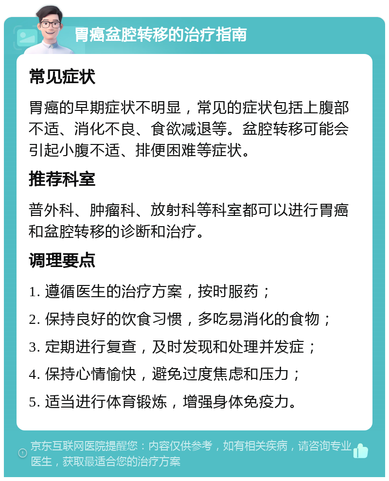 胃癌盆腔转移的治疗指南 常见症状 胃癌的早期症状不明显，常见的症状包括上腹部不适、消化不良、食欲减退等。盆腔转移可能会引起小腹不适、排便困难等症状。 推荐科室 普外科、肿瘤科、放射科等科室都可以进行胃癌和盆腔转移的诊断和治疗。 调理要点 1. 遵循医生的治疗方案，按时服药； 2. 保持良好的饮食习惯，多吃易消化的食物； 3. 定期进行复查，及时发现和处理并发症； 4. 保持心情愉快，避免过度焦虑和压力； 5. 适当进行体育锻炼，增强身体免疫力。