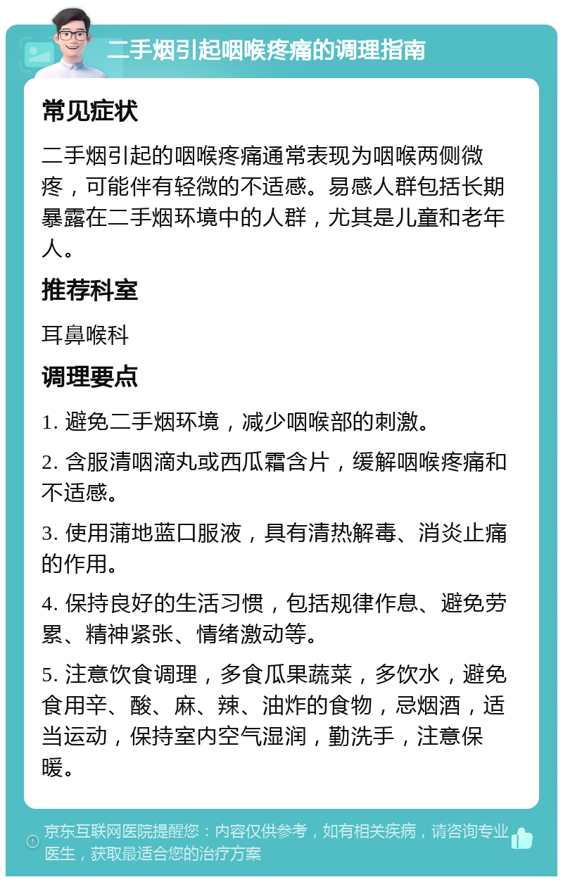 二手烟引起咽喉疼痛的调理指南 常见症状 二手烟引起的咽喉疼痛通常表现为咽喉两侧微疼，可能伴有轻微的不适感。易感人群包括长期暴露在二手烟环境中的人群，尤其是儿童和老年人。 推荐科室 耳鼻喉科 调理要点 1. 避免二手烟环境，减少咽喉部的刺激。 2. 含服清咽滴丸或西瓜霜含片，缓解咽喉疼痛和不适感。 3. 使用蒲地蓝口服液，具有清热解毒、消炎止痛的作用。 4. 保持良好的生活习惯，包括规律作息、避免劳累、精神紧张、情绪激动等。 5. 注意饮食调理，多食瓜果蔬菜，多饮水，避免食用辛、酸、麻、辣、油炸的食物，忌烟酒，适当运动，保持室内空气湿润，勤洗手，注意保暖。