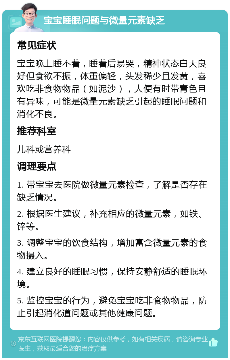 宝宝睡眠问题与微量元素缺乏 常见症状 宝宝晚上睡不着，睡着后易哭，精神状态白天良好但食欲不振，体重偏轻，头发稀少且发黄，喜欢吃非食物物品（如泥沙），大便有时带青色且有异味，可能是微量元素缺乏引起的睡眠问题和消化不良。 推荐科室 儿科或营养科 调理要点 1. 带宝宝去医院做微量元素检查，了解是否存在缺乏情况。 2. 根据医生建议，补充相应的微量元素，如铁、锌等。 3. 调整宝宝的饮食结构，增加富含微量元素的食物摄入。 4. 建立良好的睡眠习惯，保持安静舒适的睡眠环境。 5. 监控宝宝的行为，避免宝宝吃非食物物品，防止引起消化道问题或其他健康问题。