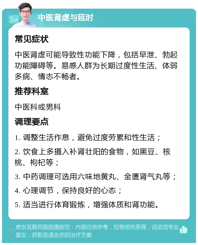 中医肾虚与延时 常见症状 中医肾虚可能导致性功能下降，包括早泄、勃起功能障碍等。易感人群为长期过度性生活、体弱多病、情志不畅者。 推荐科室 中医科或男科 调理要点 1. 调整生活作息，避免过度劳累和性生活； 2. 饮食上多摄入补肾壮阳的食物，如黑豆、核桃、枸杞等； 3. 中药调理可选用六味地黄丸、金匮肾气丸等； 4. 心理调节，保持良好的心态； 5. 适当进行体育锻炼，增强体质和肾功能。